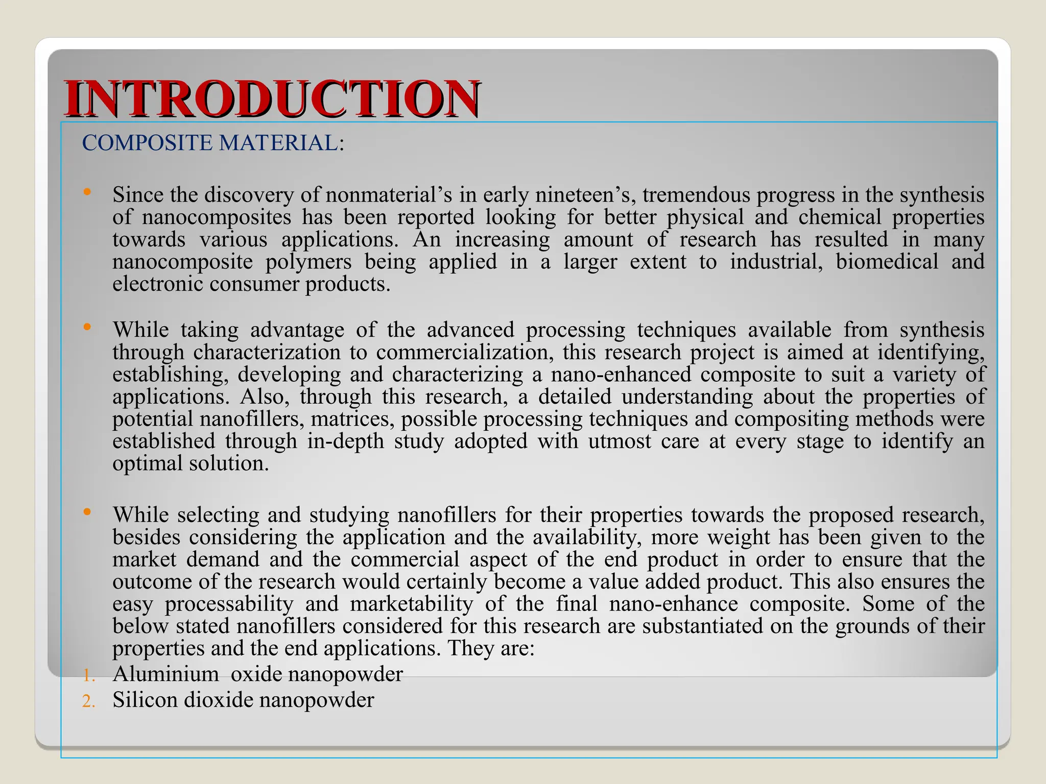 INTRODUCTION
INTRODUCTION
COMPOSITE MATERIAL:
 Since the discovery of nonmaterial’s in early nineteen’s, tremendous progress in the synthesis
of nanocomposites has been reported looking for better physical and chemical properties
towards various applications. An increasing amount of research has resulted in many
nanocomposite polymers being applied in a larger extent to industrial, biomedical and
electronic consumer products.
 While taking advantage of the advanced processing techniques available from synthesis
through characterization to commercialization, this research project is aimed at identifying,
establishing, developing and characterizing a nano-enhanced composite to suit a variety of
applications. Also, through this research, a detailed understanding about the properties of
potential nanofillers, matrices, possible processing techniques and compositing methods were
established through in-depth study adopted with utmost care at every stage to identify an
optimal solution.
 While selecting and studying nanofillers for their properties towards the proposed research,
besides considering the application and the availability, more weight has been given to the
market demand and the commercial aspect of the end product in order to ensure that the
outcome of the research would certainly become a value added product. This also ensures the
easy processability and marketability of the final nano-enhance composite. Some of the
below stated nanofillers considered for this research are substantiated on the grounds of their
properties and the end applications. They are:
1. Aluminium oxide nanopowder
2. Silicon dioxide nanopowder
 