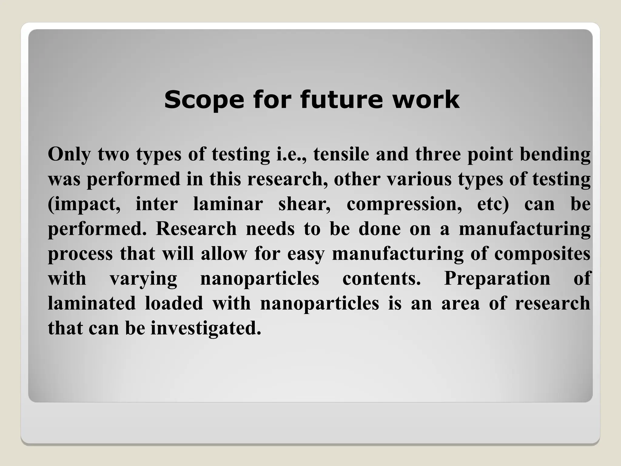 Only two types of testing i.e., tensile and three point bending
was performed in this research, other various types of testing
(impact, inter laminar shear, compression, etc) can be
performed. Research needs to be done on a manufacturing
process that will allow for easy manufacturing of composites
with varying nanoparticles contents. Preparation of
laminated loaded with nanoparticles is an area of research
that can be investigated.
Scope for future work
 