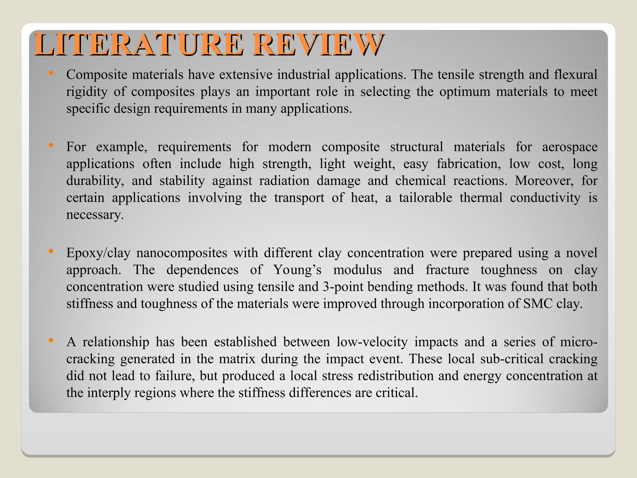 LITERATURE REVIEW
LITERATURE REVIEW
 Composite materials have extensive industrial applications. The tensile strength and flexural
rigidity of composites plays an important role in selecting the optimum materials to meet
specific design requirements in many applications.
 For example, requirements for modern composite structural materials for aerospace
applications often include high strength, light weight, easy fabrication, low cost, long
durability, and stability against radiation damage and chemical reactions. Moreover, for
certain applications involving the transport of heat, a tailorable thermal conductivity is
necessary.
 Epoxy/clay nanocomposites with different clay concentration were prepared using a novel
approach. The dependences of Young’s modulus and fracture toughness on clay
concentration were studied using tensile and 3-point bending methods. It was found that both
stiffness and toughness of the materials were improved through incorporation of SMC clay.
 A relationship has been established between low-velocity impacts and a series of micro-
cracking generated in the matrix during the impact event. These local sub-critical cracking
did not lead to failure, but produced a local stress redistribution and energy concentration at
the interply regions where the stiffness differences are critical.
 