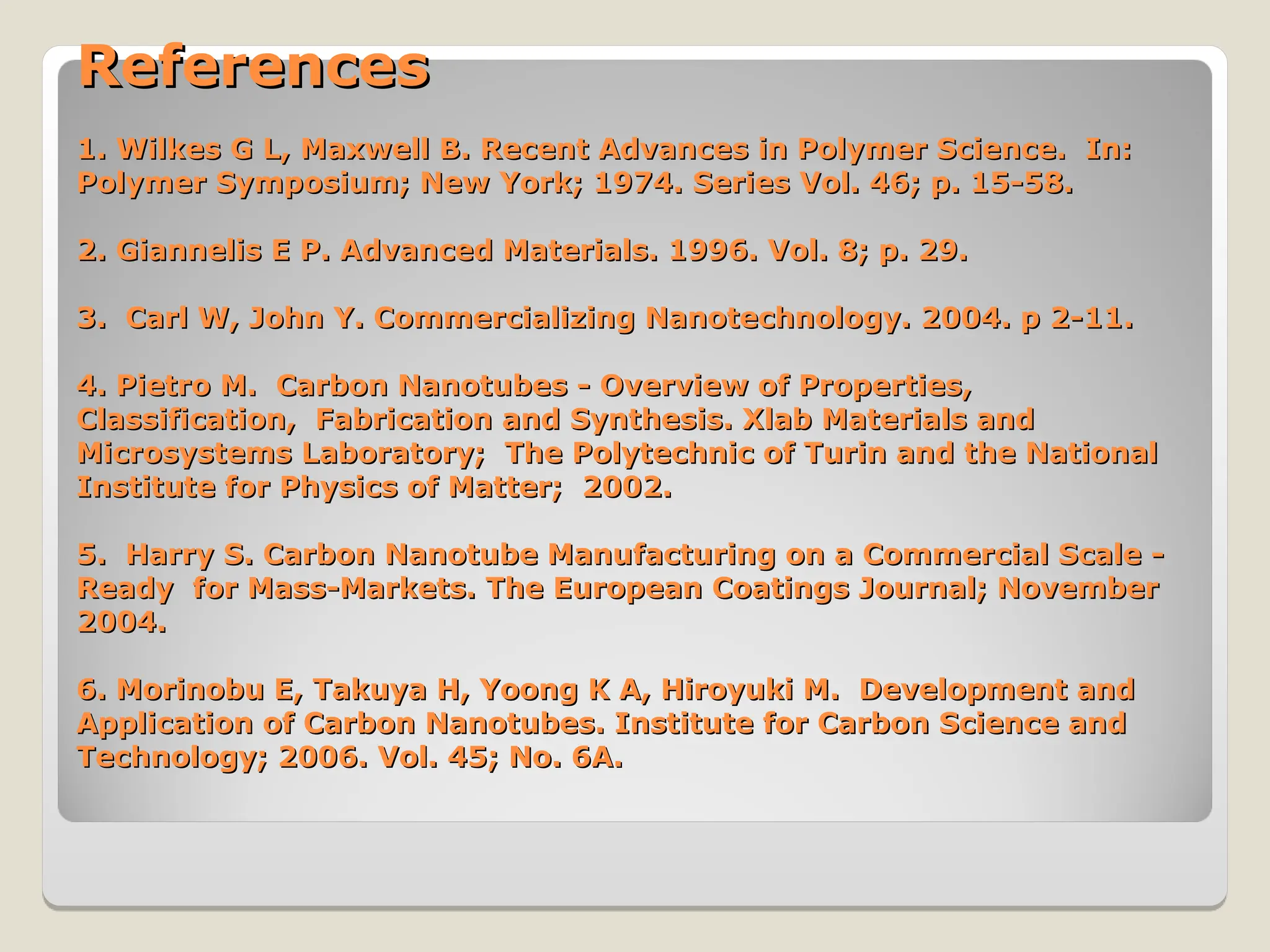 References
References
1. Wilkes G L, Maxwell B. Recent Advances in Polymer Science. In:
1. Wilkes G L, Maxwell B. Recent Advances in Polymer Science. In:
Polymer Symposium; New York; 1974. Series Vol. 46; p. 15-58.
Polymer Symposium; New York; 1974. Series Vol. 46; p. 15-58.
2. Giannelis E P. Advanced Materials. 1996. Vol. 8; p. 29.
2. Giannelis E P. Advanced Materials. 1996. Vol. 8; p. 29.
3. Carl W, John Y. Commercializing Nanotechnology. 2004. p 2-11.
3. Carl W, John Y. Commercializing Nanotechnology. 2004. p 2-11.
4. Pietro M. Carbon Nanotubes - Overview of Properties,
4. Pietro M. Carbon Nanotubes - Overview of Properties,
Classification, Fabrication and Synthesis. Xlab Materials and
Classification, Fabrication and Synthesis. Xlab Materials and
Microsystems Laboratory; The Polytechnic of Turin and the National
Microsystems Laboratory; The Polytechnic of Turin and the National
Institute for Physics of Matter; 2002.
Institute for Physics of Matter; 2002.
5. Harry S. Carbon Nanotube Manufacturing on a Commercial Scale -
5. Harry S. Carbon Nanotube Manufacturing on a Commercial Scale -
Ready for Mass-Markets. The European Coatings Journal; November
Ready for Mass-Markets. The European Coatings Journal; November
2004.
2004.
6. Morinobu E, Takuya H, Yoong K A, Hiroyuki M. Development and
6. Morinobu E, Takuya H, Yoong K A, Hiroyuki M. Development and
Application of Carbon Nanotubes. Institute for Carbon Science and
Application of Carbon Nanotubes. Institute for Carbon Science and
Technology; 2006. Vol. 45; No. 6A.
Technology; 2006. Vol. 45; No. 6A.
 