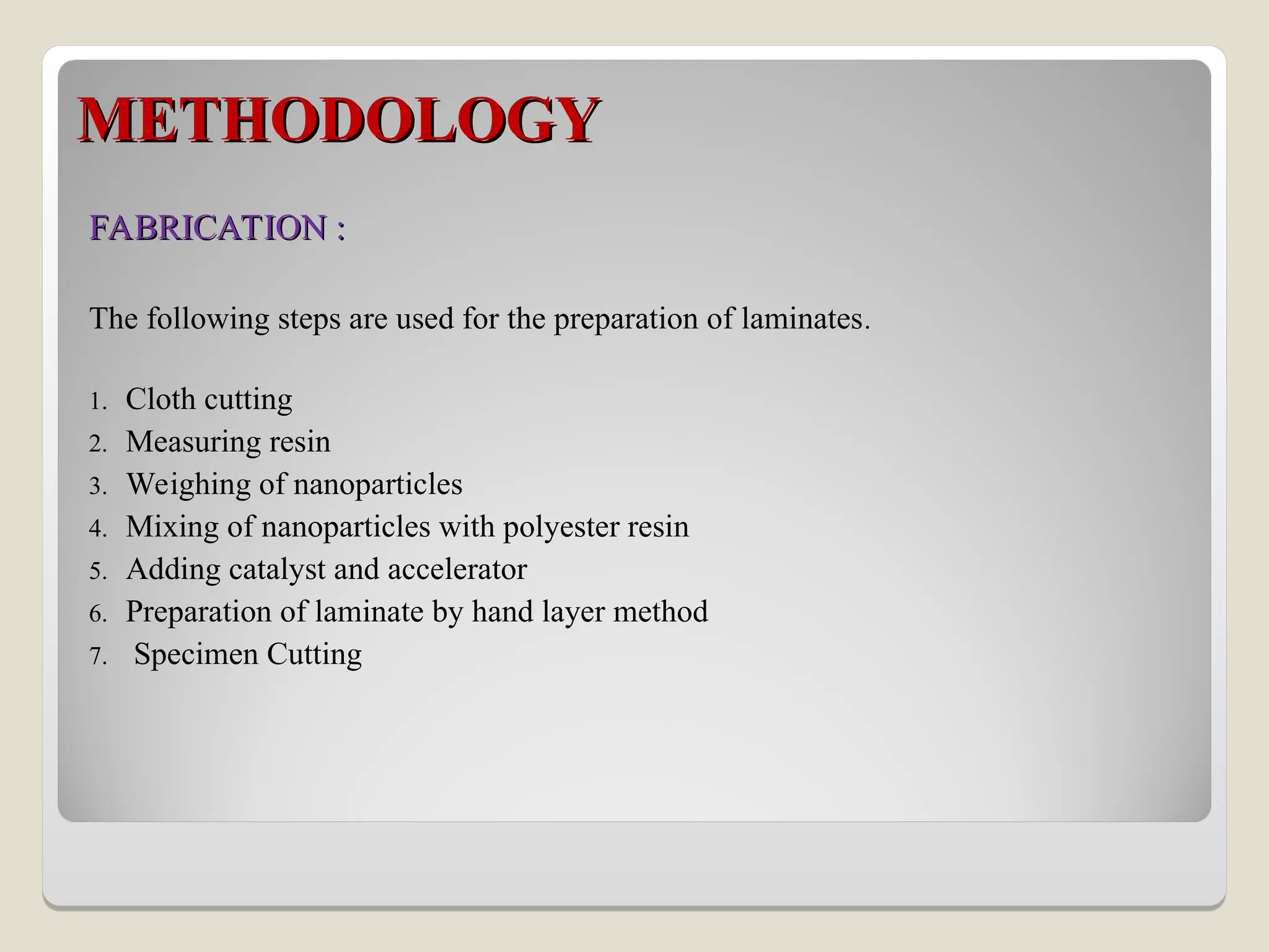METHODOLOGY
METHODOLOGY
FABRICATION :
FABRICATION :
The following steps are used for the preparation of laminates.
1. Cloth cutting
2. Measuring resin
3. Weighing of nanoparticles
4. Mixing of nanoparticles with polyester resin
5. Adding catalyst and accelerator
6. Preparation of laminate by hand layer method
7. Specimen Cutting
 