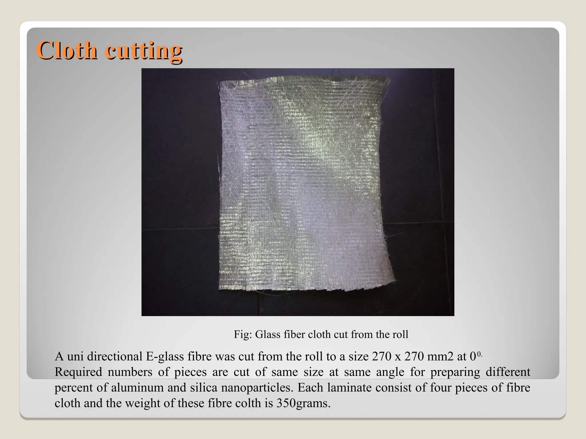 Cloth cutting
Cloth cutting
Fig: Glass fiber cloth cut from the roll
A uni directional E-glass fibre was cut from the roll to a size 270 x 270 mm2 at 00.
Required numbers of pieces are cut of same size at same angle for preparing different
percent of aluminum and silica nanoparticles. Each laminate consist of four pieces of fibre
cloth and the weight of these fibre colth is 350grams.
 