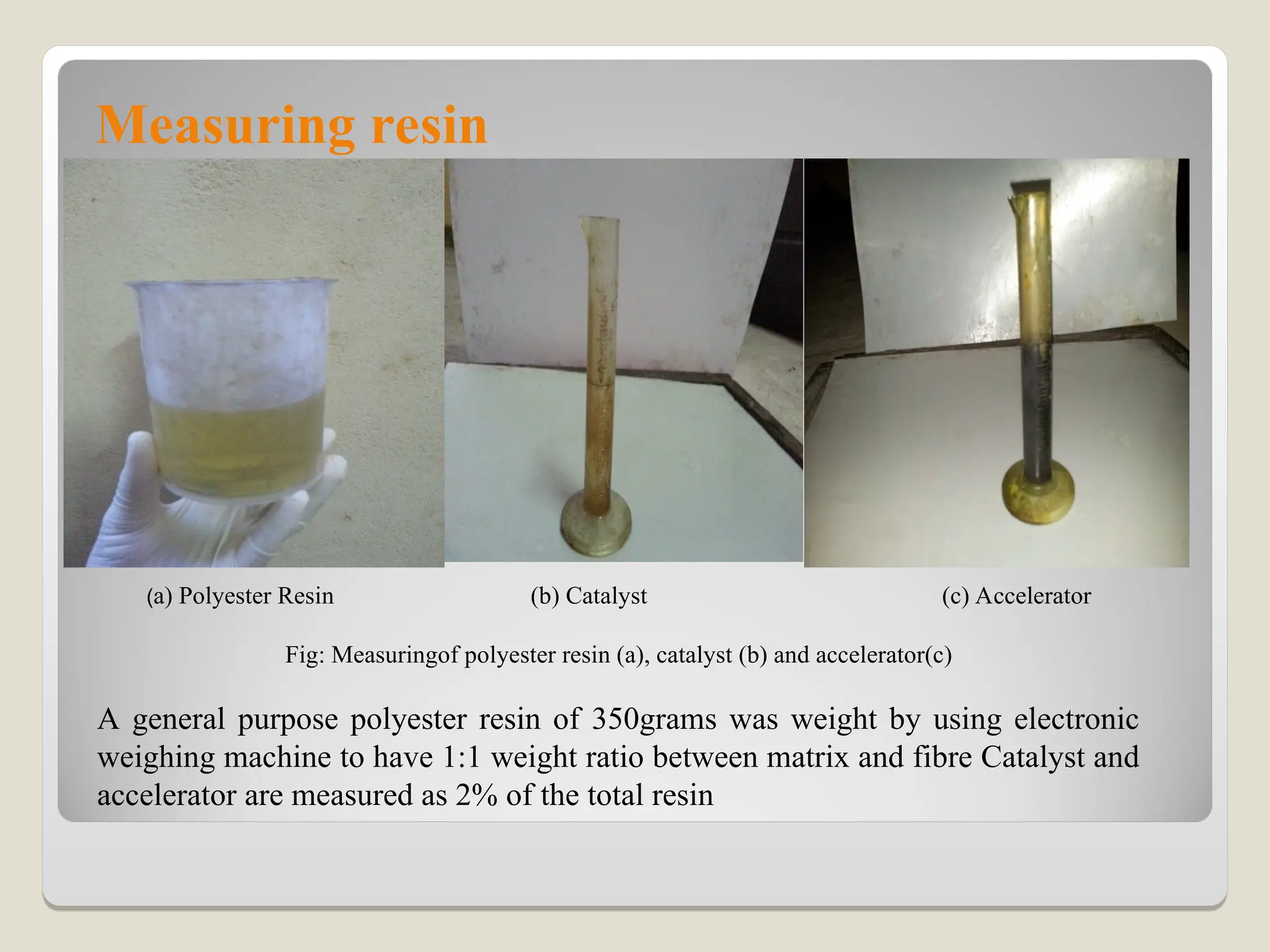 Measuring resin
(a) Polyester Resin (b) Catalyst (c) Accelerator
Fig: Measuringof polyester resin (a), catalyst (b) and accelerator(c)
A general purpose polyester resin of 350grams was weight by using electronic
weighing machine to have 1:1 weight ratio between matrix and fibre Catalyst and
accelerator are measured as 2% of the total resin
 