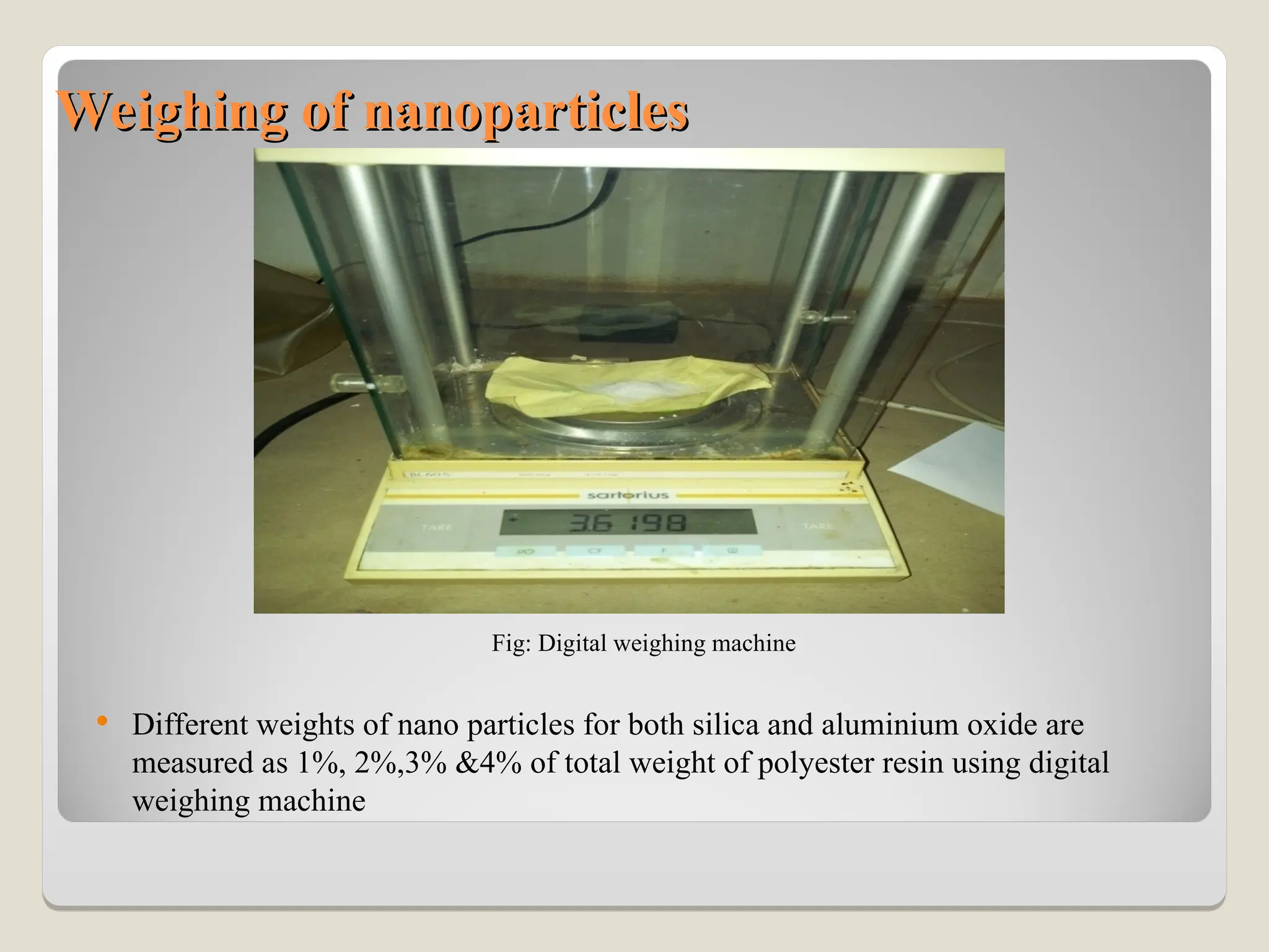 Weighing of nanoparticles
Weighing of nanoparticles
Fig: Digital weighing machine
 Different weights of nano particles for both silica and aluminium oxide are
measured as 1%, 2%,3% &4% of total weight of polyester resin using digital
weighing machine
 