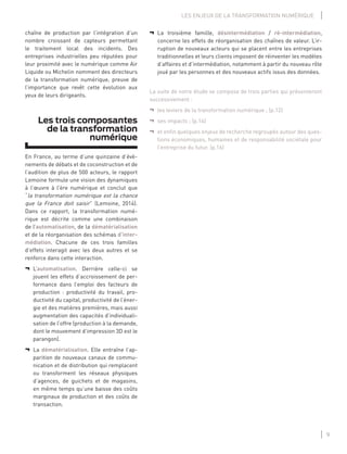 9
LES ENJEUX DE LA TRANSFORMATION NUMÉRIQUE
¬ La troisième famille, désintermédiation / ré-intermédiation,
concerne les effets de réorganisation des chaînes de valeur. L’ir-
ruption de nouveaux acteurs qui se placent entre les entreprises
traditionnelles et leurs clients imposent de réinventer les modèles
d’affaires et d’intermédiation, notamment à partir du nouveau rôle
joué par les personnes et des nouveaux actifs issus des données.
La suite de notre étude se compose de trois parties qui présenteront
successivement :
¬ les leviers de la transformation numérique ; (p.12)
¬ ses impacts ; (p.14)
¬ et enﬁn quelques enjeux de recherche regroupés autour des ques-
tions économiques, humaines et de responsabilité sociétale pour
l’entreprise du futur. (p.16)
chaîne de production par l’intégration d’un
nombre croissant de capteurs permettant
le traitement local des incidents. Des
entreprises industrielles peu réputées pour
leur proximité avec le numérique comme Air
Liquide ou Michelin nomment des directeurs
de la transformation numérique, preuve de
l’importance que revêt cette évolution aux
yeux de leurs dirigeants.
Les trois composantes
de la transformation
numérique
En France, au terme d’une quinzaine d’évè-
nements de débats et de coconstruction et de
l’audition de plus de 500 acteurs, le rapport
Lemoine formule une vision des dynamiques
à l’œuvre à l’ère numérique et conclut que
“la transformation numérique est la chance
que la France doit saisir” (Lemoine, 2014).
Dans ce rapport, la transformation numé-
rique est décrite comme une combinaison
de l’automatisation, de la dématérialisation
et de la réorganisation des schémas d’inter-
médiation. Chacune de ces trois familles
d’effets interagit avec les deux autres et se
renforce dans cette interaction.
¬ L’automatisation. Derrière celle-ci se
jouent les effets d’accroissement de per-
formance dans l’emploi des facteurs de
production : productivité du travail, pro-
ductivité du capital, productivité de l’éner-
gie et des matières premières, mais aussi
augmentation des capacités d’individuali-
sation de l’offre (production à la demande,
dont le mouvement d’impression 3D est le
parangon).
¬ La dématérialisation. Elle entraîne l’ap-
parition de nouveaux canaux de commu-
nication et de distribution qui remplacent
ou transforment les réseaux physiques
d’agences, de guichets et de magasins,
en même temps qu’une baisse des coûts
marginaux de production et des coûts de
transaction.
 