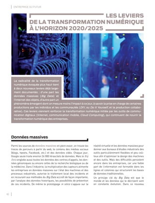10
ENTREPRISE DU FUTUR
Données massives
Parmi les sources de données massives en plein essor, on trouve les
traces de parcours à partir du web, le contenu des médias sociaux
(blogs, tweets, Facebook, etc.) et des données vidéo. Chaque jour,
Google seule traite environ 24 000 téraoctets de données. Mais le Big
Data englobe aussi toutes les données des centres d’appels, les don-
nées génomiques ou encore celles de la recherche biologique ou de
la médecine. Dans l’industrie, la multiplication des capteurs alimente
les entreprises en données massives sur l’état des machines et des
processus industriels, autorise le traitement local des incidents et
en recourant aux méthodes du Big Data accroît de façon importante,
par l’analyse des données historiques, les possibilités de prévention
de ces incidents. De même le prototypage in silico s’appuie sur la
réalité virtuelle et les données massives pour
donner aux bureaux d’études industriels des
outils particulièrement ﬂexibles et peu coû-
teux aﬁn d’optimiser le design des machines
et des outils. Mais des difﬁcultés persistent
encore dans les entreprises, car une faible
part de l’information est formatée dans les
lignes et colonnes qui structurent les bases
de données traditionnelles.
Un principe clé du Big Data est que le
monde et les données qui le décrivent sont
en constante évolution. Dans ce nouveau
LES LEVIERS
DE LA TRANSFORMATION NUMÉRIQUE
À L’HORIZON 2020/2025
La radicalité de la transformation
numérique évoquée plus haut tient
à deux nouveaux leviers déjà large-
ment documentés : d’une part les
données massives (Big Data) et
l’internet des objets, d’autre part un
phénomène émergent dont on mesure moins l’impact à ce jour, à savoir la prise en charge de certaines
productions par les individus et les communautés (DIY, ou Do It Yourself, et la production collabo-
rative). Ces leviers viennent renforcer la transformation numérique initiée par les outils de commu-
nication digitaux (Internet, communication mobile, Cloud Computing), qui continuent de nourrir la
transformation numérique des entreprises.
 