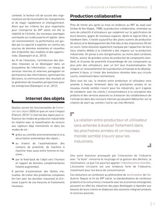 11
LES ENJEUX DE LA TRANSFORMATION NUMÉRIQUE
Production collaborative
Près de trente ans après la mise en évidence au MIT du lead user
(Urban & Von Hippel, 1988), la production collaborative, entendue au
sens de collectifs d’utilisateurs qui coopèrent sur la spéciﬁcation de
leurs besoins, gagne de nouveaux espaces. Après le logiciel libre, le
hardware libre, il existe aujourd’hui des plans ouverts de production
de voiture et le développement des Fab labs et des impressions 3D est
en cours. Cette évolution également marquée par l’apparition de tiers
lieux urbains dédiés à la créativité a des impacts sur la production
industrielle. On pense à une réorganisation, au moins dans certaines
ﬁlières, autour de grandes usines de production de composants stan-
dard, et d’usines de proximité d’assemblage de ces composants au
plus près des utilisateurs, avec un fort taux d’automatisation. On
imagine un renouvellement de la production artisanale et du dévelop-
pement à façon, à l’instar des évolutions récentes liées aux circuits
courts, notamment dans l’alimentaire.
Dans tous les cas, la relation entre producteur et utilisateur sera
amenée à évoluer fortement dans les prochaines années et un
nouveau monde semble s’ouvrir pour les industriels, qu’il s’agisse
de collaborer avec les clients / consommateurs à la conception des
produits et des services associés ou d’associer les collaborateurs de
l’entreprise dans des concours internes qui peuvent déboucher sur la
création de start-up, comme c’est le cas chez Michelin.
La relation entre producteur et utilisateur
sera amenée à évoluer fortement dans
les prochaines années et un nouveau
monde semble s’ouvrir pour les
industriels.
Une autre évolution provoquée par l’interaction de l’industrie
avec “la foule” concerne le recyclage et la gestion des déchets, la
réutilisation, ce que l’on pourrait appeler l’obsolescence retardée.
L’économie circulaire est une tendance forte de l’industrie,
notamment pour les biens de consommation.
Ces évolutions se combinent au phénomène de servicisation de l’in-
dustrie. Depuis la ﬁn du XXe siècle, la standardisation de nombreux
produits et la concurrence croissante avec les économies émergentes
poussent en effet les industries des pays développés à répondre aux
besoins de leurs clients en élaborant des solutions intégrant produits
et services associés.
contexte, le facteur-clé de succès des orga-
nisations est de reconnaître les changements
et de réagir rapidement et intelligemment.
Alors que les critères les plus importants
pour l’entreprise du XXe siècle ont été la
stabilité et l’échelle, les nouveaux avantages
sont basés sur la découverte et l’agilité ; dans
cet environnement, la performance est gui-
dée par la capacité à exploiter en continu les
sources de données existantes et nouvelles
aﬁn d’identiﬁer des modèles et des opportu-
nités. (Davenport et al., 2012).
Au ﬁl de l’évolution, l’architecture des don-
nées massives va se développer dans un
écosystème de l’information : un réseau de
services internes et externes partageant en
permanence des informations, optimisant les
décisions, la communication des résultats et
la génération de nouvelles perspectives pour
les entreprises (Davenport et al., 2012).
Internet des objets
Quelles seront les fonctionnalités de l’inter-
net des objets (IDO) et quel en sera l’impact
(Fleisch, 2013) ? L’internet des objets peut in-
ﬂuencer les modes de production industrielle
en relation avec la massiﬁcation du recours
aux capteurs déjà mentionnés et dans les
modes de vie :
¬ grâce au contrôle environnemental et à la
sécurisation automatique des objets ;
¬ au travers de l’automatisation des
contacts de proximité, de machine à
machine mais aussi entre homme et ma-
chine ;
¬ par le feed-back de l’objet vers l’humain
et l’apport de données complémentaires
(réalité augmentée).
Il permet d’automatiser des tâches ma-
nuelles, de traiter des problèmes complexes
(en lien avec les données massives) et d’in-
nover à partir de ces mesures et traitements
nouveaux.
 