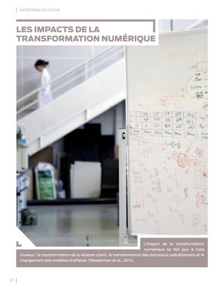 12
ENTREPRISE DU FUTUR
LES IMPACTS DE LA
TRANSFORMATION NUMÉRIQUE
L’impact de la transformation
numérique se fait jour à trois
niveaux : la transformation de la relation client, la transformation des processus opérationnels et le
changement des modèles d’affaires (Westerman et al., 2011).
 