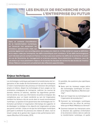 14
ENTREPRISE DU FUTUR
Enjeux techniques
Les technologies numériques participent à la transformation de l’or-
ganisation et des modes de fonctionnement au sein des entreprises
à travers l’automatisation des processus et l’évolution des pratiques
projets et métiers. Aligner les technologies et leurs usages sur les
orientations stratégiques de l’entreprise, maîtriser les sources de
données internes et externes, identiﬁer les algorithmes permet-
tant de donner du sens aux informations recueillies et disposer des
compétences pour un travail coordonné au sein de l’organisation
semblent les facteurs-clés de succès dans le nouvel environnement
numérique. La question d’une gouvernance des technologies de l’in-
formation permettant à l’organisation informatique de supporter et
de développer la stratégie et les objectifs de l’organisation est plus
que jamais centrale. L’enjeu en est que les technologies numériques
participent à améliorer les processus de création de valeur, tout en
tenant compte de la gestion des risques et des performances tech-
niques (Bounfour & Fernandez, 2015).
En parallèle, des questions plus spéciﬁques
se posent :
¬ Quels sont les nouveaux usages précis
des technologies numériques en entre-
prise intégrant Big Data ou Machine Lear-
ning ?
¬ Quel est l’impact de ces technologies sur
l’organisation de la production ?
¬ Comment les technologies numériques
inﬂuencent-elles les offres de services
telles que le MaaS (Mobility as a Service) ?
¬ Comment évoluent les interactions entre
la direction des systèmes d’information
et les directions métiers dans le cadre de
la transformation numérique, et quelle
LES ENJEUX DE RECHERCHE POUR
L’ENTREPRISE DU FUTUR
Dans ce contexte d’accélération
de la transformation numérique,
qui bouscule non seulement les
processus opérationnels mais qui
autorise également une reconﬁguration de la place du client et, in ﬁne, remet en cause la déﬁnition
de la valeur créée par l’entreprise, les déﬁs scientiﬁques sont nombreux. Si les déﬁs technologiques
sont très bien pris en compte en France, il ne faut pas sous-estimer les déﬁs de la recherche du point
de vue de l’économie, du management et sciences sociales. Nous présentons, ci-dessous, ceux de
ces enjeux qui nous paraissent majeurs, et auxquels les équipes de recherche des écoles de l’Institut
Mines-Télécom consacrent actuellement des réﬂexions approfondies.
 
