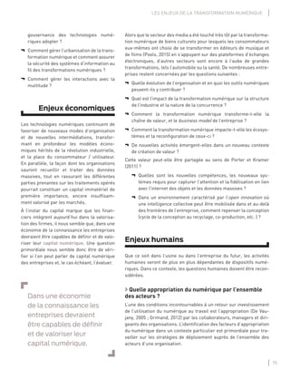 15
LES ENJEUX DE LA TRANSFORMATION NUMÉRIQUE
Alors que le secteur des media a été touché très tôt par la transforma-
tion numérique de biens culturels pour lesquels les consommateurs
eux-mêmes ont choisi de se transformer en éditeurs de musique et
de ﬁlms (Poels, 2015) en s’appuyant sur des plateformes d’échanges
électroniques, d’autres secteurs sont encore à l’aube de grandes
transformations, tels l’automobile ou la santé. De nombreuses entre-
prises restent concernées par les questions suivantes :
¬ Quelle évolution de l’organisation et en quoi les outils numériques
peuvent-ils y contribuer ?
¬ Quel est l’impact de la transformation numérique sur la structure
de l’industrie et la nature de la concurrence ?
¬ Comment la transformation numérique transforme-t-elle la
chaîne de valeur, et le business model de l’entreprise ?
¬ Comment la transformation numérique impacte-t-elle les écosys-
tèmes et la reconﬁguration de ceux-ci ?
¬ De nouvelles activités émergent-elles dans un nouveau contexte
de création de valeur ?
Cette valeur peut-elle être partagée au sens de Porter et Kramer
(2011) ?
¬ Quelles sont les nouvelles compétences, les nouveaux sys-
tèmes requis pour capturer l’attention et la ﬁdélisation en lien
avec l’internet des objets et les données massives ?
¬ Dans un environnement caractérisé par l’open innovation où
une intelligence collective peut être mobilisée dans et au-delà
des frontières de l’entreprise, comment repenser la conception
(cycle de la conception au recyclage, co-production, etc. ) ?
Enjeux humains
Que ce soit dans l’usine ou dans l’entreprise du futur, les activités
humaines seront de plus en plus dépendantes de dispositifs numé-
riques. Dans ce contexte, les questions humaines doivent être recon-
sidérées.
Quelle appropriation du numérique par l’ensemble
des acteurs ?
L’une des conditions incontournables à un retour sur investissement
de l’utilisation du numérique au travail est l’appropriation (De Vau-
jany, 2005 ; Grimand, 2012) par les collaborateurs, managers et diri-
geants des organisations. L’identiﬁcation des facteurs d’appropriation
du numérique dans un contexte particulier est primordiale pour tra-
vailler sur les stratégies de déploiement auprès de l’ensemble des
acteurs d’une organisation.
gouvernance des technologies numé-
riques adopter ?
¬ Comment gérer l’urbanisation de la trans-
formation numérique et comment assurer
la sécurité des systèmes d’information au
ﬁl des transformations numériques ?
¬ Comment gérer les interactions avec la
multitude ?
Enjeux économiques
Les technologies numériques continuent de
favoriser de nouveaux modes d’organisation
et de nouvelles intermédiations, transfor-
mant en profondeur les modèles écono-
miques hérités de la révolution industrielle,
et la place du consommateur / utilisateur.
En parallèle, la façon dont les organisations
sauront recueillir et traiter des données
massives, tout en rassurant les différentes
parties prenantes sur les traitements opérés
pourrait constituer un capital immatériel de
première importance, encore insufﬁsam-
ment valorisé par les marchés.
À l’instar du capital marque que les ﬁnan-
ciers intègrent aujourd’hui dans la valorisa-
tion des ﬁrmes, il nous semble que, dans une
économie de la connaissance les entreprises
devraient être capables de déﬁnir et de valo-
riser leur capital numérique. Une question
primordiale nous semble donc être de véri-
ﬁer si l’on peut parler de capital numérique
des entreprises et, le cas échéant, l’évaluer.
Dans une économie
de la connaissance les
entreprises devraient
être capables de déﬁnir
et de valoriser leur
capital numérique.
 