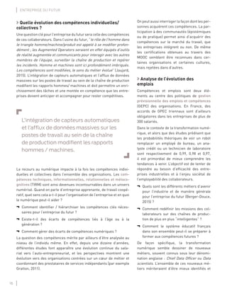 16
ENTREPRISE DU FUTUR
Quelle évolution des compétences individuelles/
collectives ?
Une question clé pour l’entreprise du futur sera celle des compétences
de ces collaborateurs. Dans l’usine du futur, “le rôle de l’homme dans
le triangle homme/machine/produit est appelé à se modiﬁer profon-
dément ; les Augmented Operators seraient en effet équipés d’outils
de réalité augmentée et communicants pour interagir avec les autres
membres de l’équipe, surveiller la chaîne de production et repérer
les incidents. Homme et machines sont ici profondément imbriqués.
Les compétences sont modiﬁées, le sens du métier évolue” (Jaujard,
2015). L’intégration de capteurs automatiques et l’afﬂux de données
massives sur les postes de travail au sein de la chaîne de production
modiﬁent les rapports hommes/ machines et doit permettre un enri-
chissement des tâches et une montée en compétence que les entre-
prises doivent anticiper et accompagner pour rester compétitives.
L’intégration de capteurs automatiques
et l’afﬂux de données massives sur les
postes de travail au sein de la chaîne
de production modiﬁent les rapports
hommes / machines.
Le recours au numérique impacte à la fois les compétences indivi-
duelles et collectives dans l’ensemble des organisations. Les com-
pétences techniques, informationnelles, relationnelles et métaco-
gnitives (TIRM) sont ainsi devenues incontournables dans un univers
numérisé. Quand on parle d’entreprise apprenante, de travail coopé-
ratif, quel sens cela a-t-il pour l’organisation de l’entreprise et en quoi
le numérique peut-il aider ?
¬ Comment identiﬁer / hiérarchiser les compétences clés néces-
saires pour l’entreprise du futur ?
¬ Existe-t-il des écarts de compétences liés à l’âge ou à la
génération ?
¬ Comment gérer des écarts de compétences numériques ?
La question des compétences mérite par ailleurs d’être analysée au
niveau de l’individu même. En effet, depuis une dizaine d’années,
différentes études font apparaître une évolution continue du sala-
riat vers l’auto-entrepreneuriat, et les perspectives montrent une
évolution vers des organisations centrées sur un cœur de métier et
coordonnant des prestataires de services indépendants (par exemple
Gratton, 2011).
On peut aussi interroger la façon dont les per-
sonnes acquièrent ces compétences. La par-
ticipation à des communautés (épistémiques
ou de pratique) permet ainsi d’acquérir des
compétences sur le marché du travail, que
les entreprises intègrent ou non. De même
les certiﬁcations obtenues au travers des
MOOC semblent être reconnues dans cer-
taines organisations et certaines cultures,
mais rejetées dans d’autres.
Analyse de l’évolution des
emplois
Compétences et emplois sont deux élé-
ments au centre des politiques de gestion
prévisionnelle des emplois et compétences
(GEPC) des organisations. En France, des
accords de GPEC triennaux sont d’ailleurs
obligatoires dans les entreprises de plus de
300 salariés.
Dans le contexte de la transformation numé-
rique, et alors que des études prédisent que
les probabilités théoriques de voir un robot
remplacer un employé de bureau, un ana-
lyste crédit ou un technicien de laboratoire
sont respectivement de 0,99, 0,98 et 0,97,
il est primordial de mieux comprendre les
tendances à venir. L’objectif est de tenter de
répondre au besoin d’efﬁcacité des entre-
prises industrielles et à l’enjeu sociétal de
l’employabilité des collaborateurs.
¬ Quels sont les différents métiers d’avenir
pour l’industrie et de manière générale
pour l’entreprise du futur (Berger-Douce,
2015) ?
¬ Comment redéﬁnir les missions des col-
laborateurs sur des chaînes de produc-
tion de plus en plus “intelligentes” ?
¬ Comment le système éducatif français
dans son ensemble peut-il se préparer à
former aux compétences futures ?
De façon spéciﬁque, la transformation
numérique semble dessiner de nouveaux
métiers, souvent connus sous leur dénomi-
nation anglaise : Chief Data Ofﬁcer ou Data
scientists. L’ensemble de ces nouveaux mé-
tiers mériteraient d’être mieux identiﬁés et
 