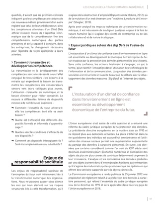17
LES ENJEUX DE LA TRANSFORMATION NUMÉRIQUE
s’agisse de la destruction d’emplois (Brynjolfsson & McAfee, 2012), ou
de la mutation d’un web devenant une “machine à produire de l’entro-
pie” (Stiegler, 2015).
Après avoir analysé les impacts techniques de la transformation nu-
mérique, il est nécessaire de souligner quelques enjeux à la fois de
nature humaine (qu’il s’agisse des clients de l’entreprise ou de ses
collaborateurs) et de nature écologique.
Enjeux juridiques autour des Big Data de l’usine du
futur
L’instauration d’un climat de conﬁance dans l’environnement en ligne
est essentielle au développement économique de l’entreprise du fu-
tur et passe par la protection des données personnelles des citoyens.
Sans cette conﬁance, les acteurs hésiteront à s’engager, ce qui, à
terme, peut ralentir l’innovation dans l’utilisation des technologies de
l’information et de la communication. La question des données per-
sonnelles est récurrente et suscite beaucoup de débats avec le déve-
loppement des données massives (Big Data) et l’internet des objets.
L’instauration d’un climat de conﬁance
dans l’environnement en ligne est
essentielle au développement
économique de l’entreprise du futur.
L’Union européenne s’est saisie de cette question et a entamé une
réforme du cadre juridique européen de la protection des données.
La précédente directive européenne en la matière date de 1995 et
ne répond plus aux évolutions actuelles. La place d’Internet dans la
vie quotidienne des individus est aujourd’hui omniprésente et l’utili-
sation des réseaux sociaux permet une augmentation exponentielle
du partage des données à caractère personnel. En outre, ces don-
nées que certains considèrent comme l’or noir du XXIe siècle sont
devenues essentielles pour l’économie numérique et l’utilisation des
objets de plus en plus connectés contribue évidemment largement à
leur croissance. L’analyse et les connexions des données produites
par ces objets ouvrent donc d’innombrables horizons aux entreprises
qu’il s’agisse des industriels qui les produisent que les opérateurs qui
offrent des services supportés par ces objets connectés.
La Commission européenne a rendu publique le 25 janvier 2012 une
proposition de règlement relatif à la protection des données à carac-
tère personnel, qui refond l’ensemble du cadre juridique européen
issu de la directive de 1995 et sera applicable dans tous les pays de
l’Union européenne en 2018.
qualiﬁés, d’autant que les premiers constats
indiquent que les compétences de certains de
ces nouveaux métiers proviennent d’un autre
registre que celui de leur prédécesseur; ainsi
les compétences attendues d’un Chief Data
Ofﬁcer relèvent moins de l’expertise infor-
matique que de la compréhension ﬁne des
comportements numériques des parties
prenantes et de la capacité à conduire, dans
les entreprises, le changement nécessaire
pour répondre de façon appropriée à leurs
attentes.
Comment transmettre et
développer les compétences
La transmission et le développement des
compétences sont une nécessité sous l’effet
conjugué de trois facteurs : les départs à la
retraite qui engendrent le besoin de trans-
mettre les compétences des collaborateurs
seniors vers leurs collègues plus jeunes,
l’utilisation croissante du numérique et le
besoin d’innover pour rester compétitif. Le
recours à différentes formes de dispositifs
renvoie à de nombreuses questions :
¬ Comment l’industrie du futur attirera-t-
elle les compétences dont elle va avoir
besoin ?
¬ Quelle est l’efﬁcacité des différents dis-
positifs formels et informels d’apprentis-
sage ?
¬ Quelles sont les conditions d’efﬁcacité de
ces dispositifs ?
¬ Comment ces dispositifs interagissent-ils ?
Sont-ils complémentaires ou substitutifs ?
Enjeux de
responsabilité sociétale
Les enjeux de responsabilité sociétale de
l’entreprise du futur sont intimement liés à
la transformation numérique des organisa-
tions. Nous ne pouvons passer sous silence
les voix qui nous alertent sur les risques
structurels liés à cette transformation, qu’il
 
