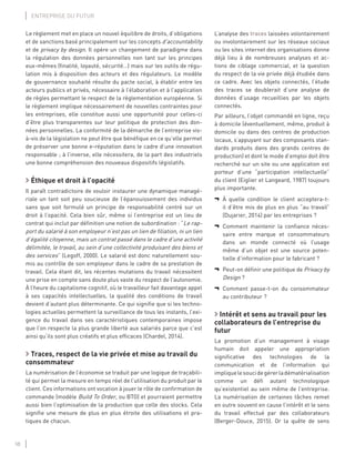 18
ENTREPRISE DU FUTUR
Le règlement met en place un nouvel équilibre de droits, d’obligations
et de sanctions basé principalement sur les concepts d’accountability
et de privacy by design. Il opère un changement de paradigme dans
la régulation des données personnelles non tant sur les principes
eux-mêmes (ﬁnalité, loyauté, sécurité…) mais sur les outils de régu-
lation mis à disposition des acteurs et des régulateurs. Le modèle
de gouvernance souhaité résulte du pacte social, à établir entre les
acteurs publics et privés, nécessaire à l’élaboration et à l’application
de règles permettant le respect de la règlementation européenne. Si
le règlement implique nécessairement de nouvelles contraintes pour
les entreprises, elle constitue aussi une opportunité pour celles-ci
d’être plus transparentes sur leur politique de protection des don-
nées personnelles. La conformité de la démarche de l’entreprise vis-
à-vis de la législation ne peut être que bénéﬁque en ce qu’elle permet
de préserver une bonne e-réputation dans le cadre d’une innovation
responsable ; à l’inverse, elle nécessitera, de la part des industriels
une bonne compréhension des nouveaux dispositifs législatifs.
Éthique et droit à l’opacité
Il paraît contradictoire de vouloir instaurer une dynamique managé-
riale un tant soit peu soucieuse de l’épanouissement des individus
sans que soit formulé un principe de responsabilité centré sur un
droit à l’opacité. Cela bien sûr, même si l’entreprise est un lieu de
contrat qui inclut par déﬁnition une notion de subordination : “Le rap-
port du salarié à son employeur n’est pas un lien de ﬁliation, ni un lien
d’égalité citoyenne, mais un contrat passé dans le cadre d’une activité
délimitée, le travail, au sein d’une collectivité produisant des biens et
des services” (Legoff, 2000). Le salarié est donc naturellement sou-
mis au contrôle de son employeur dans le cadre de sa prestation de
travail. Cela étant dit, les récentes mutations du travail nécessitent
une prise en compte sans doute plus vaste du respect de l’autonomie.
À l’heure du capitalisme cognitif, où le travailleur fait davantage appel
à ses capacités intellectuelles, la qualité des conditions de travail
devient d’autant plus déterminante. Ce qui signiﬁe que si les techno-
logies actuelles permettent la surveillance de tous les instants, l’exi-
gence du travail dans ses caractéristiques contemporaines impose
que l’on respecte la plus grande liberté aux salariés parce que c’est
ainsi qu’ils sont plus créatifs et plus efﬁcaces (Chardel, 2014).
Traces, respect de la vie privée et mise au travail du
consommateur
La numérisation de l’économie se traduit par une logique de traçabili-
té qui permet la mesure en temps réel de l’utilisation du produit par le
client. Ces informations ont vocation à jouer le rôle de conﬁrmation de
commande (modèle Build To Order, ou BTO) et pourraient permettre
aussi bien l’optimisation de la production que celle des stocks. Cela
signiﬁe une mesure de plus en plus étroite des utilisations et pra-
tiques de chacun.
L’analyse des traces laissées volontairement
ou involontairement sur les réseaux sociaux
ou les sites internet des organisations donne
déjà lieu à de nombreuses analyses et ac-
tions de ciblage commercial, et la question
du respect de la vie privée déjà étudiée dans
ce cadre. Avec les objets connectés, l’étude
des traces se doublerait d’une analyse de
données d’usage recueillies par les objets
connectés.
Par ailleurs, l’objet commandé en ligne, reçu
à domicile (éventuellement, même, produit à
domicile ou dans des centres de production
locaux, s’appuyant sur des composants stan-
dards produits dans des grands centres de
production) et dont le mode d’emploi doit être
recherché sur un site ou une application est
porteur d’une “participation intellectuelle”
du client (Eiglier et Langeard, 1987) toujours
plus importante.
¬ À quelle condition le client acceptera-t-
il d’être mis de plus en plus “au travail”
(Dujarier, 2014) par les entreprises ?
¬ Comment maintenir la conﬁance néces-
saire entre marque et consommateurs
dans un monde connecté où l’usage
même d’un objet est une source poten-
tielle d’information pour le fabricant ?
¬ Peut-on déﬁnir une politique de Privacy by
Design ?
¬ Comment passe-t-on du consommateur
au contributeur ?
Intérêt et sens au travail pour les
collaborateurs de l’entreprise du
futur
La promotion d’un management à visage
humain doit appeler une appropriation
signiﬁcative des technologies de la
communication et de l’information qui
impliquelesoucidegérerladématérialisation
comme un déﬁ autant technologique
qu’existentiel au sein même de l’entreprise.
La numérisation de certaines tâches remet
en outre souvent en cause l’intérêt et le sens
du travail effectué par des collaborateurs
(Berger-Douce, 2015). Or la quête de sens
 