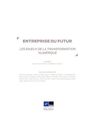 ENTREPRISE DU FUTUR
LES ENJEUX DE LA TRANSFORMATION
NUMÉRIQUE
Livre blanc
publié sous la direction de Madeleine Besson
Avec les contributions de
Emmanuel Baudoin, Sandrine Berger-Douce, Madeleine Besson, Imed Boughzala,
Pierre-Antoine Chardel, Godefroy Dang Nguyen, Mondher Feki, Valérie Fernandez,
Romain Gola, Cédric Gossart, Emily Henriette, Thierry Isckia, Daniel Kaplan, Bruno
Léger, Nicolas Jullien et Christian Roux
 