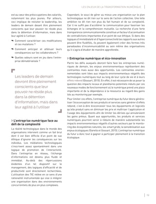 19
LES ENJEUX DE LA TRANSFORMATION NUMÉRIQUE
Cependant, le souci de gérer au mieux une organisation sur le plan
technologique ne dit rien sur le sens de l’action collective. Une telle
ambition ne dit rien non plus du fait humain et de sa complexité.
Car il ne sufﬁt pas d’accélérer la communication pour favoriser les
échanges et la compréhension mutuelle. La recherche d’une forte
transparence communicationnelle constitue un facteur d’accentuation
de contradictions importantes d’un point de vue éthique. Si dans des
logiques d’immédiateté et d’hyperconnectivité les rapports aux autres
peuvent être ﬂuidiﬁés, ils peuvent également créer des formes très
paradoxales d’incommunicabilité au sein même des organisations
qu’il s’agira d’étudier de manière approfondie.
Entreprise numérique et éco-innovation
Parmi les déﬁs auxquels devront faire face les entreprises numé-
riques de demain, les enjeux environnementaux représentent des
contraintes mais aussi des opportunités. Les contraintes environ-
nementales sont liées aux impacts environnementaux négatifs des
technologies numériques tout au long de leur cycle de vie et à leurs
effets rebond (Gossart, 2015). En effet, il est nécessaire de se poser la
question des impacts locaux et planétaires potentiels induits par ces
nouveaux modes de fonctionnement où le numérique prend une place
importante et de la dépendance à la ressource au regard des gains
liés au monitoring par exemple.
Pour limiter ces effets, l’entreprise numérique du futur devra généra-
liser l’écoconception de ses produits et services sans générer d’effets
rebond, c’est-à-dire écoconcevoir tous les équipements et logiciels
qu’elle produit sans en diminuer les prix et maîtriser l’application et
l’usage des équipements aﬁn de limiter les dérives qui annuleraient
les gains prévus. Quant aux opportunités, les produits et services
numériques pourront servir à réduire de manière substantielle les
impacts environnementaux négatifs d’autres secteurs par le monito-
ring des écosystèmes naturels, les smart grids, la sensibilisation aux
enjeux écologiques (Garello et Gossart, 2015). L’entreprise numérique
du futur a donc tout à gagner à participer pleinement à la transition
écologique.
est au cœur des préoccupations des salariés,
notamment les plus jeunes. Par ailleurs,
ceci implique de revisiter le leadership, les
leaders de demain devant être pleinement
conscients que leur pouvoir ne réside plus
dans la détention d’information, mais dans
leur agilité à l’utiliser.
¬ Comment caractériser ces modiﬁcations
et ces mutations ?
¬ Comment anticiper et atténuer leurs
conséquences sur les collaborateurs ?
¬ Quelles valeurs sont en jeu dans l’entre-
prise dématérialisée ?
Les leaders de demain
devront être pleinement
conscients que leur
pouvoir ne réside plus
dans la détention
d’information, mais dans
leur agilité à l’utiliser
L’entreprise numérique face au
déﬁ de la complexité
La réalité technologique dans le monde des
organisations intervient comme un fait brut
dont il est bien difﬁcile d’un point de vue
éthique d’ignorer les conséquences sur les
individus. Les médiations technologiques
s’inscrivent assez spontanément dans une
logique de promotion de l’interactivité.
Dans l’entreprise en réseau, l’échange
d’informations est devenu plus ﬂuide et
immédiat. Au-delà des répercussions
évidentes d’un tel dispositif sur le
management, des logiques d’efﬁcacité et de
productivité sont directement recherchées.
L’utilisation des TIC relève en ce sens d’une
rationalité instrumentale qui vise à intégrer
une organisation dans des environnements
concurrentiels de plus en plus complexes.
 