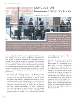 20
ENTREPRISE DU FUTUR
CONCLUSION
PERSPECTIVES
Godefroy Dang Ngyuen
L’informatique existe depuis au
moins 50 ans dans les grandes
entreprises et on peut se demander
pourquoi cette insistance sur le
numériqueprendunreliefsiparticulieraujourd’hui.Au-delàdeseffetsdemodeetdeloupequepourrait
représenter la diffusion d’Internet et des mobiles auprès du grand public dans la transformation de la
vie des affaires, l’injonction de transformation numérique peut paraître surprenante : en cinquante
ans les entreprises n’ont-elles pas appris à connaitre ce qu’est le numérique ?
La nouveauté c’est en réalité la connectivité généralisée de tous envers
tous, tellement évidente qu’elle n’a pas besoin d’être développée,
mais surtout l’accessibilité généralisée à l’information grâce au
tryptique internet des objets, données massives et plateformes. De
plus la nouveauté c’est que l’objet institutionnel qu’est l’entreprise
est potentiellement menacé. D’ailleurs les entreprises le pressentent
qui craignent toutes peu ou prou d’être “ uberisées “. En effet, l’afﬂux
massif d’information et la mobilisation rapide de ressources grâce aux
plateformes, conduisent à un contexte particulier où on observe deux
phénomènes :
¬ Les occasions de “ faire des affaires “ n’ont jamais été aussi
nombreuses. Le surcroît d’information mis à la disposition
de chacun est une invitation permanente et forte à devenir
entrepreneur, pas seulement au sens étroit de créateur de startup,
mais aussi dans la perspective de coordonner une action collective,
source de création de valeur. La double ﬁgure de l’entrepreneur,
découvreur d’opportunités dans la tradition des économistes
autrichiens (Mieses, Böhm-Bawerk et même Schumpeter),
mais aussi coordinateur de l’action collective selon les auteurs
institutionnalistes (Marshall, Alchian et Demsetz, Williamson)
prend de plus en plus de relief. Il n’est pas nécessaire (ni sufﬁsant
d’ailleurs) que cet entrepreneur soit animé
d’un esprit de lucre.
¬ La facilité de coordonner les activités
grâce à un outil technique (la plateforme)
rend la tâche de l’entrepreneur encore
plus aisée et accélère l’obsolescence
des organisations complexes, bâties sur
la coordination ﬁne des personnes. Cet
outil qu’est la plateforme s’affranchit des
contraintes de temps et d’espace et sa
mise en œuvre est si simple et rapide que
les structures institutionnelles visées par
son déploiement n’ont pas le temps de
s’y adapter. C’est comme cela que Uber a
pris de court les chauffeurs de taxis, que
AirBnB en fait de même avec les chaînes
d’hôtel. Tous les secteurs d’activités même
(surtout ?) les plus réglementés font ou
feront face à ce déﬁ.
 