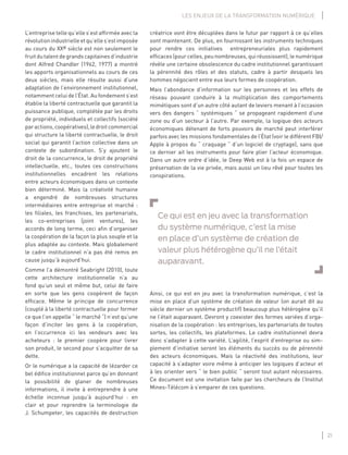 21
LES ENJEUX DE LA TRANSFORMATION NUMÉRIQUE
créatrice vont être décuplées dans le futur par rapport à ce qu’elles
sont maintenant. De plus, en fournissant les instruments techniques
pour rendre ces initiatives entrepreneuriales plus rapidement
efﬁcaces (pour celles, peu nombreuses, qui réussissent), le numérique
révèle une certaine obsolescence du cadre institutionnel garantissant
la pérennité des rôles et des statuts, cadre à partir desquels les
hommes négocient entre eux leurs formes de coopération.
Mais l’abondance d’information sur les personnes et les effets de
réseau pouvant conduire à la multiplication des comportements
mimétiques sont d’un autre côté autant de leviers menant à l’occasion
vers des dangers “ systémiques “ se propageant rapidement d’une
zone ou d’un secteur à l’autre. Par exemple, la logique des acteurs
économiques détenant de forts pouvoirs de marché peut interférer
parfois avec les missions fondamentales de l’État (voir le différent FBI/
Apple à propos du “ craquage “ d’un logiciel de cryptage), sans que
ce dernier ait les instruments pour faire plier l’acteur économique.
Dans un autre ordre d’idée, le Deep Web est à la fois un espace de
préservation de la vie privée, mais aussi un lieu rêvé pour toutes les
conspirations.
Ce qui est en jeu avec la transformation
du système numérique, c’est la mise
en place d’un système de création de
valeur plus hétérogène qu’il ne l’était
auparavant.
Ainsi, ce qui est en jeu avec la transformation numérique, c’est la
mise en place d’un système de création de valeur (on aurait dit au
siècle dernier un système productif) beaucoup plus hétérogène qu’il
ne l’était auparavant. Devront y coexister des formes variées d’orga-
nisation de la coopération : les entreprises, les partenariats de toutes
sortes, les collectifs, les plateformes. Le cadre institutionnel devra
donc s’adapter à cette variété. L’agilité, l’esprit d’entreprise ou sim-
plement d’initiative seront les éléments du succès ou de pérennité
des acteurs économiques. Mais la réactivité des institutions, leur
capacité à s’adapter voire même à anticiper les logiques d’acteur et
à les orienter vers “ le bien public “ seront tout autant nécessaires.
Ce document est une invitation faite par les chercheurs de l’Institut
Mines-Télécom à s’emparer de ces questions.
L’entreprise telle qu’elle s’est afﬁrmée avec la
révolutionindustrielleetqu’elles’estimposée
au cours du XXe siècle est non seulement le
fruit du talent de grands capitaines d’industrie
dont Alfred Chandler (1962, 1977) a montré
les apports organisationnels au cours de ces
deux siècles, mais elle résulte aussi d’une
adaptation de l’environnement institutionnel,
notamment celui de l’État. Au fondement s’est
établie la liberté contractuelle que garantit la
puissance publique, complétée par les droits
de propriété, individuels et collectifs (société
paractions,coopératives),ledroitcommercial
qui structure la liberté contractuelle, le droit
social qui garantit l’action collective dans un
contexte de subordination. S’y ajoutent le
droit de la concurrence, le droit de propriété
intellectuelle, etc., toutes ces constructions
institutionnelles encadrent les relations
entre acteurs économiques dans un contexte
bien déterminé. Mais la créativité humaine
a engendré de nombreuses structures
intermédiaires entre entreprise et marché :
les ﬁliales, les franchises, les partenariats,
les co-entreprises (joint ventures), les
accords de long terme, ceci aﬁn d’organiser
la coopération de la façon la plus souple et la
plus adaptée au contexte. Mais globalement
le cadre institutionnel n’a pas été remis en
cause jusqu’à aujourd’hui.
Comme l’a démontré Seabright (2010), toute
cette architecture institutionnelle n’a au
fond qu’un seul et même but, celui de faire
en sorte que les gens coopèrent de façon
efﬁcace. Même le principe de concurrence
(couplé à la liberté contractuelle pour former
ce que l’on appelle “ le marché “) n’est qu’une
façon d’inciter les gens à la coopération,
en l’occurrence ici les vendeurs avec les
acheteurs : le premier coopère pour livrer
son produit, le second pour s’acquitter de sa
dette.
Or le numérique a la capacité de lézarder ce
bel édiﬁce institutionnel parce qu’en donnant
la possibilité de glaner de nombreuses
informations, il invite à entreprendre à une
échelle inconnue jusqu’à aujourd’hui : en
clair et pour reprendre la terminologie de
J. Schumpeter, les capacités de destruction
 