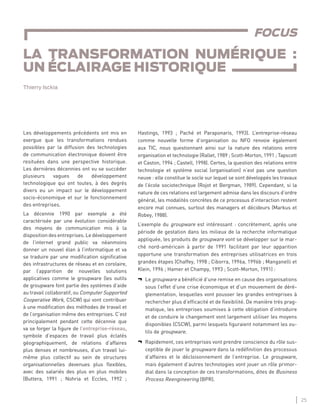 25
LA TRANSFORMATION NUMÉRIQUE : UN ÉCLAIRAGE HISTORIQUE
Les développements précédents ont mis en
exergue que les transformations rendues
possibles par la diffusion des technologies
de communication électronique doivent être
resituées dans une perspective historique.
Les dernières décennies ont vu se succéder
plusieurs vagues de développement
technologique qui ont toutes, à des degrés
divers eu un impact sur le développement
socio-économique et sur le fonctionnement
des entreprises.
La décennie 1990 par exemple a été
caractérisée par une évolution considérable
des moyens de communication mis à la
disposition des entreprises. Le développement
de l’internet grand public va néanmoins
donner un nouvel élan à l’informatique et va
se traduire par une modiﬁcation signiﬁcative
des infrastructures de réseau et en corolaire,
par l’apparition de nouvelles solutions
applicatives comme le groupware (les outils
de groupware font partie des systèmes d’aide
au travail collaboratif, ou Computer Supported
Cooperative Work, CSCW) qui vont contribuer
à une modiﬁcation des méthodes de travail et
de l’organisation même des entreprises. C’est
principalement pendant cette décennie que
va se forger la ﬁgure de l’entreprise-réseau,
symbole d’espaces de travail plus éclatés
géographiquement, de relations d’affaires
plus denses et nombreuses, d’un travail lui-
même plus collectif au sein de structures
organisationnelles devenues plus ﬂexibles,
avec des salariés des plus en plus mobiles
(Buttera, 1991 ; Nohria et Eccles, 1992 ;
Hastings, 1993 ; Paché et Paraponaris, 1993). L’entreprise-réseau
comme nouvelle forme d’organisation ou NFO renvoie également
aux TIC, nous questionnant ainsi sur la nature des relations entre
organisation et technologie (Rallet, 1989 ; Scott-Morton, 1991 ; Tapscott
et Caston, 1994 ; Castell, 1998). Certes, la question des relations entre
technologie et système social (organisation) n’est pas une question
neuve : elle constitue le socle sur lequel se sont développés les travaux
de l’école sociotechnique (Rojot et Bergman, 1989). Cependant, si la
nature de ces relations est largement admise dans les discours d’ordre
général, les modalités concrètes de ce processus d’interaction restent
encore mal connues, surtout des managers et décideurs (Markus et
Robey, 1988).
L’exemple du groupware est intéressant : concrètement, après une
période de gestation dans les milieux de la recherche informatique
appliquée, les produits de groupware vont se développer sur le mar-
ché nord-américain à partir de 1991 facilitant par leur apparition
opportune une transformation des entreprises utilisatrices en trois
grandes étapes (Chaffey, 1998 ; Ciborra, 1996a, 1996b ; Manganelli et
Klein, 1996 ; Hamer et Champy, 1993 ; Scott-Morton, 1991) :
¬ Le groupware a bénéﬁcié d’une remise en cause des organisations
sous l’effet d’une crise économique et d’un mouvement de déré-
glementation, lesquelles vont pousser les grandes entreprises à
rechercher plus d’efﬁcacité et de ﬂexibilité. De manière très prag-
matique, les entreprises soumises à cette obligation d’introduire
et de conduire le changement vont largement utiliser les moyens
disponibles (CSCW), parmi lesquels ﬁguraient notamment les ou-
tils de groupware.
¬ Rapidement, ces entreprises vont prendre conscience du rôle sus-
ceptible de jouer le groupware dans la redéﬁnition des processus
d’affaires et le décloisonnement de l’entreprise. Le groupware,
mais également d’autres technologies vont jouer un rôle primor-
dial dans la conception de ces transformations, dites de Business
Process Reengineering (BPR).
FOCUS
LA TRANSFORMATION NUMÉRIQUE :
UN ÉCLAIRAGE HISTORIQUE
Thierry Isckia
 