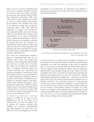 27
LA TRANSFORMATION NUMÉRIQUE : UN ÉCLAIRAGE HISTORIQUE
Enﬁn l’approche émergente considère quant
à elle que la question véritable n’est pas
tant celle du sens de la relation technolo-
gie-structure, mais celle du rôle des utilisa-
teurs (Contractor et Eisenberg, 1990 ; Fulk,
1993). Dans le cadre d’analyse ainsi déﬁnit,
ce sont les caractéristiques personnelles
des utilisateurs, leur perception des outils
et les inﬂuences sociales que ces derniers
engendrent (Alter, 1984, 1987, 1989) qui
expliquent les usages et les transforma-
tions organisationnelles associées (Jameux,
1989). En réintroduisant les individus, leurs
interprétations et la culture d’entreprise
dans le champ communicationnel, cette ap-
proche nécessite une observation attentive
de l’usage effectif des TIC. S’inspirant no-
tamment des travaux de Weick (1969), cette
approche s’attache à l’analyse approfondie de
processus tels que la perception et la créa-
tion de sens pour la compréhension des phé-
nomènes organisationnels.
Par nature les transformations technolo-
giques et organisationnelles dont les en-
treprises sont le foyer sont souvent plus
opaques et moins facilement interprétables
que celles de la société civile. Il est donc
plus difﬁcile de connaître ces transforma-
tions : le repérage statistique externe est
souvent insufﬁsant pour comprendre des
évolutions complexes et multiformes. Seules
des enquêtes directes in situ permettent de
se rendre compte de ces évolutions, de com-
prendre et d’interpréter un phénomène qui a
toujours un caractère singulier. C’est préci-
sément cette “ répétition du singulier “ qui va
permettre à Venkatraman (1995) de concep-
tualiser à partir d’une dizaine d’études de cas
réalisées dans le courant des années 1990
les différents niveaux de reconﬁguration des
entreprises provoqués par les TIC.
La notion de transformation numérique
apparue en 2000 est de plus en plus
prégnante du fait de la vitesse de la
transformation en cours (cf supra). Sous
la pression de nouveaux entrants, pour
s’adapter aux nouveaux comportements
des consommateurs ou encore pour tirer
proﬁt des outils technologiques en termes
d’innovation ou de productivité, les entreprises sont appelées à
repenser leurs processus ou la façon dont elles interagissent avec
leurs parties prenantes.
-Degrédetransformationdel’entreprises+
- Éventail des bénéfices potentiels +
Exploitation
en local1
Integration
interne2
Reconception des
processus de gestion3
Reconception du
réseau de gestion4
Redéfinition des
objectifs de l’entreprise5
Niveaux révolutionnaires
Niveaux évolutifs
Les cinq niveaux de reconﬁguration provoqués par les technologies de l’information
(Source : Venkatraman, 1995)
Il convient de noter à ce stade que les managers et décideurs ont
bien souvent une connaissance limitée de ce qu’est la transformation
numérique, de ce que cela représente et des outils et méthodes
pour en tirer partie (cf. Harvard Business Review ASR, 2015). En
outre, le rapport de Harvard pointe du doigt le manque d’agilité des
départements IT des grandes entreprises et leur absence de vision
stratégique. En France, on constate un immobilisme important dans
beaucoup d’entreprises face à un futur fait d’inattendu. L’attitude
(pathologique) généralement adoptée est “ comme on ne sait pas
exactement ce qui nous attend et que tout évolue tellement vite, on
préfère ne rien faire ! “. Or, ne rien faire, c’est mourir ! L’enjeu principal
est d’être acteur de ce changement et exploiter au mieux le potentiel
de cet inattendu. Il faut voir dans cet inattendu des opportunités plus
que des menaces. Cette question relative à la posture ou à l’état
d’esprit des managers et des dirigeants face au changement occupe
une place signiﬁcative dans les travaux académiques en stratégie car
la transformation numérique est avant tout une question de stratégie
(Kane, Palmer, Phillips, Kiron et Buckley, 2015).
 