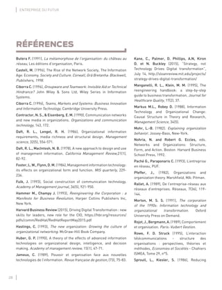 28
ENTREPRISE DU FUTUR
RÉFÉRENCES
Butera F. (1991), La métamorphose de l’organisation: du château au
réseau, Les éditions d’organisation, Paris.
Castell, M. (1996), The Rise of the Network Society, The Information
Age: Economy. Society and Culture. Corwall, Grã Bretanha: Blackwell,
Publishers, 1998.
Ciborra C. (1996), Groupware and Teamwork: Invisible Aid or Technical
Hindrance? John Wiley & Sons Ltd, Wiley Series in Information
Systems.
Ciborra C. (1996), Teams, Markets and Systems: Business Innovation
and Information Technology, Cambridge University Press.
Contractor, N. S., & Eisenberg, E. M. (1990), Communication networks
and new media in organizations. Organizations and communication
technology, 143, 172.
Daft, R. L., Lengel, R. H. (1986), Organizational information
requirements, media richness and structural design. Management
science, 32(5), 554-571.
Daft, R. L., MacIntosh, N. B. (1978), A new approach to design and use
of management information. California Management Review,21(1),
82-92.
Foster,L.W.,Flynn,D.M.(1984),Managementinformationtechnology:
its effects on organizational form and function. MIS quarterly, 229-
236.
Fulk, J. (1993), Social construction of communication technology.
Academy of Management journal, 36(5), 921-950.
Hammer M., Champy J. (1993), Reengineering the Corporation : a
Manifesto for Business Revolution, Harper Collins Publishers Inc,
New York.
Harvard Business Review (2015), Driving Digital Transformation : new
skills for leaders, new role for the CIO, https://hbr.org/resources/
pdfs/comm/RedHat/RedHatReportMay2015.pdf
Hastings, C. (1993), The new organization: Growing the culture of
organizational networking. McGraw-Hill Book Company.
Huber, G. P. (1990), A theory of the effects of advanced information
technologies on organizational design, intelligence, and decision
making. Academy of management review, 15(1), 47-71.
Jameux, C. (1989), Pouvoir et organisation face aux nouvelles
technologies de l’information. Revue française de gestion, (73), 75-83.
Kane, C., Palmer, D. Phillips, A.N, Kiron
D. et N. Buckley (2015), “Strategy, not
Technology Drives Digital transformation”,
July 14, http://sloanreview.mit.edu/projects/
strategy-drives-digital-transformation/
Manganelli, R. L., Klein, M. M. (1995), The
reengineering handbook: a step-by-step
guide to business transformation. Journal for
Healthcare Quality, 17(2), 37.
Markus M.L., Robey D. (1988), Information
Technology and Organizational Change:
Causal Structure in Theory and Research,
Management Science, 34(5).
Mohr, L.-B. (1982). Explaining organization
behavior. Jossey-Bass, New-York.
Nohria, N. and Robert G. Eccles, eds.
Networks and Organizations: Structure,
Form, and Action. Boston: Harvard Business
School Press, 1992.
Paché G., Paraponaris C. (1993), L’entreprise
en réseau, PUF.
Pfeffer, J., (1982), Organizations and
organization theory. Marshﬁeld, MA: Pitman.
Rallet, A. (1989), De l’entreprise-réseau aux
réseaux d’entreprises. Réseaux, 7(36), 119-
144.
Morton, M. S. S. (1991), The corporation
of the 1990s: Information technology and
organizational transformation. Oxford
University Press on Demand.
Rojot,J.,Bergmann,A.(1989),Comportement
et organisation. Paris: Vuibert Gestion.
Rowe, F. D. Struck (1995), L’interaction
télécommunications - structure des
organisations : perspectives, théories et
méthodes, Economies et Sociétés - Chahiers
ISMEA, Tome 29, n°5.
Sproull, L., Kiesler, S. (1986), Reducing
 