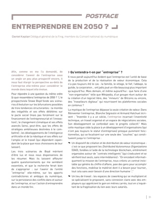 31
ENTREPRENDRE EN 2050 ?
POSTFACE
ENTREPRENDRE EN 2050 ?
Daniel Kaplan Délégué général de la Fing, membre du Conseil national du numérique
Aﬁn, comme on me l’a demandé, de
considérer l’avenir de l’entreprise sous
un angle un peu plus prospectif encore, il
nous faut élargir la perspective au-delà de
l’entreprise elle-même pour considérer le
monde dans lequel elle évolue.
Pour répondre à une question du même ordre
(à quoi ressemblera l’entreprise de 2050 ? 1
), le
prospectiviste Stowe Boyd fonde ses scéna-
rios d’évolution sur les bifurcations possibles
de trois tendances structurantes : la montée
des inégalités et ses effets délétères sur
le pacte social (mais pas forcément sur le
ﬁnancement de l’entrepreneuriat et l’innova-
tion) ; le changement climatique et ses effets
avancés (ainsi, peut-être, que les effets de
stratégies ambitieuses destinées à le com-
battre) ; les développements de l’intelligence
artiﬁcielle et de la robotique et ses effets sur
l’emploi et le travail (qui dépendent cepen-
dant de la place que nous choisissons de leur
laisser).
Les trois scénarios de Boyd méritent
d’être lus et nous nous dispenserons de
les résumer. Mais ils laissent afﬂeurer
quatre questionnements qui me semblent
essentiels, et que la recherche ferait bien
de s’approprier : sur l’avenir de l’entité
“entreprise” elle-même, sur les apports
contradictoires et ambigus du numérique,
sur la persistance des conﬂits dans et autour
de l’entreprise, et sur l’action d’entreprendre
dans un monde ﬁni.
Qu’entendra-t-on par “entreprise” ?
Il nous paraît aujourd’hui évident que l’entreprise est l’unité de base
de la production et de la réalisation de valeur économique. Cela
n’a pas toujours été le cas : la famille, le village, le ﬁef, l’abbaye, la
guilde, la corporation… ont jadis joué un rôle beaucoup plus important
qu’aujourd’hui. Mais demain, et même aujourd’hui : que faire d’une
“non-organisation” telle que Wikipedia, d’un groupe réuni autour de
la création d’un logiciel libre, des “mineurs” de Bitcoins ou encore,
des “travailleurs digitaux” qui nourrissent les plateformes sociales
en contenus ?
La mystique de l’entreprise dépasse la seule création de valeur. Dans
Réinventer l’entreprise, Blanche Ségrestin et Armand Hatchuel écri-
vent : “Inventée il y a un siècle, l’entreprise incarnait l’inventivité
technique, un travail organisé et un espace de négociations sociales.
Son développement se confondait avec le progrès collectif.” Mais
cette mystique cède la place à un développement d’organisations (qui
n’ont pas toujours le statut d’entreprises) presque purement fonc-
tionnelles, qui se focalisent sur une seule des “couches” qui consti-
tuaient jusqu’ici l’entreprise :
¬ Un dispositif de création et de distribution de valeur économique :
c’est ce que proposent les Distributed Autonomous Organizations
(DAO), fondées à l’aide de la technologie blockchain, entièrement
organisées autour de “contrats intelligents” (qui s’exécutent et se
vériﬁent tout seuls, sans intermédiaires) : “En encodant informati-
quement la mission de l’entreprise, nous créons un contrat invio-
lable qui génère du chiffre d’affaire, paie des gens pour accomplir
des fonctions, mobilise le matériel dont il a besoin pour tourner,
tout cela sans avoir besoin d’une direction humaine 2
.”
¬ Un lieu de travail : les espaces de coworking qui se multiplient et
se spécialisent le proposent, sans connexion claire avec des em-
ployeurs qui apprécient le gain en mètres carrés, tout en s’inquié-
tant de la fragilisation du lien avec leurs salariés.
 