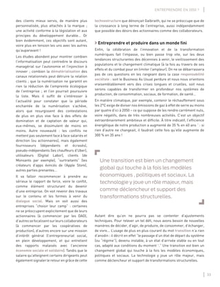 33
ENTREPRENDRE EN 2050 ?
des clients mieux servis, de manière plus
personnalisée, plus attachés à la marque ;
une activité conforme à la législation et aux
principes du développement durable… Or
bien évidemment, ces objectifs sont autant,
voire plus en tension les uns avec les autres
qu’auparavant !
Les études abondent pour montrer combien
l’informatisation peut contredire le discours
managérial sur l’autonomie et l’injonction à
innover ; combien la dématérialisation des
canaux relationnels peut détruire la relation
clients ; que la numérisation ne garantit en
rien la réduction de l’empreinte écologique
de l’entreprise ; et l’on pourrait poursuivre
la liste. Mais il sufﬁt de s’intéresser à
l’actualité pour constater que la période
enchantée de la numérisation s’achève,
alors que resurgissent des contestations
de plus en plus vive face à des effets de
domination et de captation de valeur qui,
eux-mêmes, se dissimulent de moins en
moins. Autre nouveauté : les conﬂits ne
mettent pas seulement face à face salariés et
direction (ou actionnaires), mais également
fournisseurs (dépendants et écrasés),
pseudo-indépendants (les chauffeurs d’Uber),
utilisateurs (Digital Labor), clients (de
Monsanto par exemple), “surtraitants” (les
créateurs d’apps évincés de l’Apple Store),
autres parties prenantes…
Il va falloir recommencer à prendre au
sérieux le rapport de force, voire le conﬂit,
comme élément structurant du devenir
d’une entreprise. On voit revenir des travaux
sur le contenu et les formes à venir du
dialogue social. Mais on voit aussi des
entreprises “choisir leur camp” : certaines
ne se préoccupent explicitement que de leurs
actionnaires (à commencer par les DAO),
d’autressefocalisentsurleurscollaborateurs
(à commencer par les coopératives de
production), d’autres encore sur une mission
d’intérêt général (l’entrepreneuriat social,
en plein développement, et qui entretient
des rapports malaisés avec l’ancienne
économie sociale et solidaire). Tandis que le
salaire qu’atteignent certains dirigeants peut
également signaler le retour en grâce de cette
technostructure que dénonçait Galbraith, qui ne se préoccupe que de
la croissance à long terme de l’entreprise, aussi indépendamment
que possible des désirs des actionnaires comme des collaborateurs.
Entreprendre et produire dans un monde ﬁni
Enﬁn, la célébration de l’innovation et de la transformation
numériques fait l’impasse, ou bien passe trop vite, sur les deux
tendances structurantes des décennies à venir, le vieillissement des
populations et le changement climatique (à la fois au travers de ses
effets et du combat pour en limiter l’ampleur). On ne se débarrassera
pas de ces questions en les rangeant dans la case responsabilité
sociétale : soit le Business As Usual perdure et nous nous orientons
vraisemblablement vers des crises longues et cruelles, soit nous
serons capables de transformer en profondeur nos systèmes de
production, de consommation, sociaux, de formation, de santé…
En matière climatique, par exemple, contenir le réchauffement sous
les 2°C exige de diviser nos émissions de gaz à effet de serre au moins
par quatre d’ici à 2050 – ce qui suppose de les rendre carrément nuls,
voire négatifs, dans de très nombreuses activités. C’est un objectif
extraordinairement ambitieux et difﬁcile. À titre indicatif, l’efﬁcience
énergétique de notre production a augmenté de 35 % en 40 ans 3
: si
rien d’autre ne changeait, il faudrait cette fois qu’elle augmente de
300 % en 35 ans !
Une transition est bien un changement
global qui touche à la fois les modèles
économiques , politiques et sociaux. La
technologie y joue un rôle majeur, mais
comme déclencheur et support des
transformations structurelles.
Autant dire qu’on ne pourra pas se contenter d’ajustements
techniques. Pour relever un tel déﬁ, nous avons besoin de nouvelles
manières de décider, d’agir, de produire, de consommer, d’échanger,
de vivre... L’usage de plus en plus courant du mot transition n’a rien
d’anodin : il décrit en effet “le passage d’un état de départ du système
(ou “régime”), devenu instable, à un état d’arrivée stable ou en tout
cas, adapté aux conditions du moment 4
.” Une transition est bien un
changement global qui touche à la fois les modèles économiques,
politiques et sociaux. La technologie y joue un rôle majeur, mais
comme déclencheur et support de transformations structurelles.
 