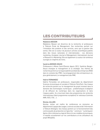37
LES CONTRIBUTEURS
LES CONTRIBUTEURS
Madeleine BESSON
Madeleine Besson est directrice de la recherche et professeure
à Télécom École de Management. Ses recherches portent sur
l’innovation des produits et des services, ainsi que la gestion des
ventes. Elle est co-auteur de plusieurs articles scientiﬁques publiés
dans des revues nationales et internationales : Les décisions
marketing, European Journal of Management, International Journal
of Research in Marketing. Elle est également co-auteur de nombreux
ouvrages et chapitres de livres.
Sandrine BERGER-DOUCE
Professeure à Mines Saint-Étienne depuis 2012, Sandrine Berger-
Douce enseigne le management et la stratégie. Ses thèmes de
rechercheportentsurlaresponsabilitésociétaledesentreprises(RSE)
dans le contexte des PME, l’accompagnement des entrepreneurs et,
plus généralement, le management des PME.
Valérie FERNANDEZ
Valérie Fernandez est professeure, responsable du département
Sciences économiques et sociales à Télécom ParisTech. Ses travaux
de recherche portent sur le management de projet innovant dans le
domaine des technologies numériques : problématiques d’adoption
et de diffusion du numérique dans les organisations et dans
l’espace public. Ils s’inscrivent dans des programmes de recherche
internationaux (dont programmes européens) et nationaux (contrats
ANR, ISCC, FUI, …).
Nicolas JULLIEN
Nicolas Jullien est maître de conférences en économie au
département Logique des usages, sciences sociales et de l’information
à Télécom Bretagne. Ses travaux portent sur le fonctionnement des
communautés de production en ligne (les “ communs “ numériques).
Après s’être intéressé au logiciel libre et à ses modèles économiques,
il travaille actuellement sur les contributeurs et les utilisateurs du
projet Wikipédia.
 