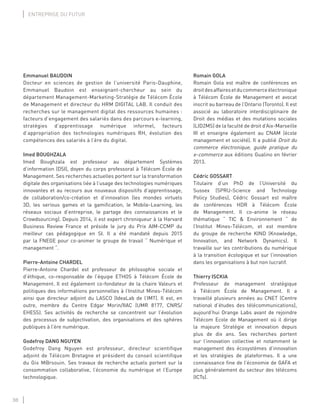 38
ENTREPRISE DU FUTUR
Emmanuel BAUDOIN
Docteur en sciences de gestion de l’université Paris-Dauphine,
Emmanuel Baudoin est enseignant-chercheur au sein du
département Management-Marketing-Stratégie de Télécom École
de Management et directeur du HRM DIGITAL LAB. Il conduit des
recherches sur le management digital des ressources humaines :
facteurs d’engagement des salariés dans des parcours e-learning,
stratégies d’apprentissage numérique informel, facteurs
d’appropriation des technologies numériques RH, évolution des
compétences des salariés à l’ère du digital.
Imed BOUGHZALA
Imed Boughzala est professeur au département Systèmes
d’information (DSI), doyen du corps professoral à Télécom École de
Management. Ses recherches actuelles portent sur la transformation
digitale des organisations liée à l’usage des technologies numériques
innovantes et au recours aux nouveaux dispositifs d’apprentissage,
de collaboration/co-création et d’innovation (les mondes virtuels
3D, les serious games et la gamiﬁcation, le Mobile-Learning, les
réseaux sociaux d’entreprise, le partage des connaissances et le
Crowdsourcing). Depuis 2014, il est expert chroniqueur à la Harvard
Business Review France et préside le jury du Prix AIM-CCMP du
meilleur cas pédagogique en SI. Il a été mandaté depuis 2015
par la FNEGE pour co-animer le groupe de travail “ Numérique et
management “.
Pierre-Antoine CHARDEL
Pierre-Antoine Chardel est professeur de philosophie sociale et
d’éthique, co-responsable de l’équipe ETHOS à Télécom École de
Management. Il est également co-fondateur de la chaire Valeurs et
politiques des informations personnelles à l’Institut Mines-Télécom
ainsi que directeur adjoint du LASCO (IdeaLab de l’IMT). Il est, en
outre, membre du Centre Edgar Morin/IIAC (UMR 8177, CNRS/
EHESS). Ses activités de recherche se concentrent sur l’évolution
des processus de subjectivation, des organisations et des sphères
publiques à l’ère numérique.
Godefroy DANG NGUYEN
Godefroy Dang Nguyen est professeur, directeur scientifique
adjoint de Télécom Bretagne et président du conseil scientifique
du Gis M@rsouin. Ses travaux de recherche actuels portent sur la
consommation collaborative, l’économie du numérique et l’Europe
technologique.
Romain GOLA
Romain Gola est maître de conférences en
droitdesaffairesetducommerceélectronique
à Télécom École de Management et avocat
inscrit au barreau de l’Ontario (Toronto). Il est
associé au laboratoire interdisciplinaire de
Droit des médias et des mutations sociales
(LID2MS) de la faculté de droit d’Aix-Marseille
III et enseigne également au CNAM (école
management et société). Il a publié Droit du
commerce électronique, guide pratique du
e-commerce aux éditions Gualino en février
2013.
Cédric GOSSART
Titulaire d’un PhD de l’Université du
Sussex (SPRU-Science and Technology
Policy Studies), Cédric Gossart est maître
de conférences HDR à Télécom École
de Management. Il co-anime le réseau
thématique “ TIC & Environnement “ de
l’Institut Mines-Télécom, et est membre
du groupe de recherche KIND (Knowledge,
Innovation, and Network Dynamics). Il
travaille sur les contributions du numérique
à la transition écologique et sur l’innovation
dans les organisations à but non lucratif.
Thierry ISCKIA
Professeur de management stratégique
à Télécom École de Management. Il a
travaillé plusieurs années au CNET (Centre
national d’études des télécommunications),
aujourd’hui Orange Labs avant de rejoindre
Télécom Ecole de Management où il dirige
la majeure Stratégie et innovation depuis
plus de dix ans. Ses recherches portent
sur l’innovation collective et notamment le
management des écosystèmes d’innovation
et les stratégies de plateformes. Il a une
connaissance ﬁne de l’économie de GAFA et
plus généralement du secteur des télécoms
(ICTs).
 