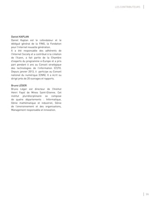 39
LES CONTRIBUTEURS
Daniel KAPLAN
Daniel Kaplan est le cofondateur et le
délégué général de la FING, la Fondation
pour l’internet nouvelle génération.
Il a été responsable des adhérents de
l’Internet Society et a contribué à la création
de l’Icann, a fait partie de la Chambre
d’experts du programme e-Europe et a pris
part pendant 6 ans au Conseil stratégique
des technologies de l’information (CSTI).
Depuis janvier 2013, il participe au Conseil
national du numérique (CNN). Il a écrit ou
dirigé près de 20 ouvrages et rapports.
Bruno LÉGER
Bruno Léger est directeur de l’Institut
Henri Fayol de Mines Saint-Etienne. Cet
institut pluridisciplinaire se compose
de quatre départements : Informatique,
Génie mathématique et industriel, Génie
de l’environnement et des organisations,
Management responsable et innovation.
 