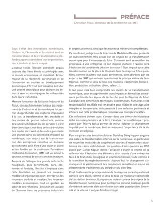 5
LES ENJEUX DE LA TRANSFORMATION NUMÉRIQUE
et organisationnels, ainsi que les nouveaux métiers et compétences.
Ce livre blanc, rédigé sous la direction de Madeleine Besson, présente
un questionnement très actuel sur les enjeux de la transformation
numérique pour l’entreprise du futur. Comment vont se modiﬁer les
processus d’une entreprise et son modèle d’affaire ? Quelle sera
l’évolution de la notion de création de valeur ? Quel impact aura cette
transformation sur la place de l’humain dans l’entreprise ? Ces ques-
tions, comme d’autres tout aussi pertinentes, sont abordées par les
experts de l’IMT qui viennent questionner le principe même de l’en-
treprise, comme le sens de tous ses maillons traditionnels (concep-
tion, production, utilisation, client, valeur,…).
Il faut pour cela bien comprendre les leviers de la transformation
numérique, pour en appréhender leurs impacts et formaliser de ma-
nière pertinente les enjeux de recherche pour l’entreprise du futur.
L’analyse des dimensions techniques, économiques, humaines et de
responsabilité sociétale est nécessaire pour élaborer une approche
intégrée et transversale, indispensable à une réﬂexion pertinente et
efﬁcace sur cette problématique complexe aux multiples facettes.
Ces réﬂexions doivent aussi s’ancrer dans une démarche historique
riche en enseignements. À ce titre, l’analyse “ écosystémique “ pro-
posée par Thierry Isckia permet de mieux éclairer le changement
impulsé par le numérique, tout en marquant l’importance de la di-
mension stratégique.
Pour ce qui est des évolutions futures Godefroy Dang Nguyen suggère
des pistes de transformation offertes par le numérique, en particulier
de nouvelles modalités de coopération sources d’importantes adap-
tations du cadre institutionnel. La question d’entreprendre en 2050
posée par Daniel Kaplan donne l’occasion d’ouvrir le champ de la
réﬂexion sur l’évolution des éléments structurants d’une entreprise
face à la transition écologique et environnementale, toute comme à
la transition transgénérationnelle. Aujourd’hui, le changement cli-
matique et le vieillissement des populations remettent en cause les
déterminants traditionnels du progrès et du bien-être.
C’est ﬁnalement le principe même de l’entreprise qui est questionné
dans ce livre blanc, comme le sens de tous les maillons traditionnels
de la création de valeur. Il propose au lecteur curieux des enjeux de la
transformation numérique pour l’entreprise du futur quelques points
d’entrée et certaines clefs de réﬂexion sur cette question dont l’inten-
sité et la vitesse n’ont pas ﬁni d’interroger.
Sous l’effet des innovations numériques,
l’industrie, l’économie et la société sont en
métamorphose et des transformations pro-
fondes apparaissent dans leur organisation,
leurs produits et leurs usages.
L’Institut Mines-Télécom entretient depuis
toujours des liens étroits et privilégiés avec
le monde économique et industriel. Acteur
majeur de la recherche partenariale et de
l’innovation en soutien au développement
économique, l’IMT fait de l’Industrie du Futur
une priorité stratégique pour aborder les en-
jeux à venir et accompagner les entreprises
dans leurs transitions.
Membre fondateur de l’Alliance Industrie du
Futur, son positionnement unique au croise-
ment de l’industrie et du numérique lui per-
met d’appréhender des ruptures impliquant
à la fois la transformation des procédés et
des modes de gestion industriels, comme
des outils numériques qui les servent. S’il est
bien connu que c’est dans cette co-évolution
des modes de travail et des outils que réside
une grande partie du potentiel d’efﬁcacité du
numérique, son impact sur la transforma-
tion des entreprises constitue un domaine
de recherche actif. Fort d’une vision et d’une
action fondée sur le continuum Formation-
Recherche-Innovation, l’IMT est un acteur à
ces trois niveaux de cette transition majeure.
Au-delà de l’attaque des grands déﬁs tech-
nologiques, plus performants, sûrs, éco-
nomes et ﬂexibles, l’Institut s’implique dans
cette transition en pensant les nouveaux
modèles d’organisation pour l’entreprise, les
nouveaux produits et services, les nouveaux
modèles économiques, tout en gardant au
cœur de ces réﬂexions l’évolution de la place
de l’homme dans les processus industriels
PRÉFACE
Christian Roux, directeur de la recherche de l’IMT
 