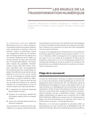 7
LES ENJEUX DE LA TRANSFORMATION NUMÉRIQUE
consommateurs ou encore pour tirer proﬁt des outils technologiques
en termes d’innovation ou de productivité, les entreprises sont appe-
lées à repenser leurs processus et la façon dont elles interagissent
avec leurs parties prenantes.
La vitesse et la magnitude de la transformation en cours, portée par
la dernière vague de TIC amènent certains auteurs à parler “d’acce-
luction” (Bounfour, 2016). Ce néologisme met en exergue d’une part
une large extension du champ de la production de valeur par les
entreprises, d’autre part l’accélération numérique qui conduit à l’ins-
tantanéité des échanges au sein de la société et de l’entreprise. Ces
deux éléments nous semblent effectivement caractériser la transfor-
mation numérique en cours.
Piège de la nouveauté
La notion de transformation numérique ou digitale nous questionne
sur la nature des évolutions rendues possibles par les derniers dé-
veloppements dans le domaine des TIC. Les différentes vagues de
développement technologique ont toutes, à des degrés divers, eu un
impact profond sur le développement socio-économique et celui des
organisations. Garder à l’esprit cette dimension historique est néces-
saire pour ne pas tomber dans le piège de la nouveauté. La transfor-
mation numérique n’est pas un phénomène nouveau : l’expression
(digital transformation) est apparue pour la première fois en 2000
(Patel & McCarthy, 2000) et nous consacrons en ﬁn d’étude plusieurs
pages à une revue de littérature sur le sujet (voir infra : Focus “La
transformation numérique : un éclairage historique”).
Désormais, ce ne sont plus uniquement les processus métier ou
macroprocessus qui sont concernés par le développement des TIC
(Hammer & Champy, 1993), mais l’ensemble des processus d’affaires,
La transformation numérique, également
dénommée digitalisation, est un concept en-
core protéiforme dont les acceptions diffèrent
entre universitaires et praticiens. Parmi les
premiers certains la caractérisent comme
“les changements induits par les technolo-
gies numériques dans tous les aspects de la
vie humaine” (Stolterman & Fors, 2004). Les
seconds estiment de façon plus provocante
que “la transformation digitale, c’est l’exploi-
tation radicale des possibilités d’Internet”
(Ludovic Cinquin, DG d’Octo France, entre-
prise spécialisée dans l’accompagnement
des entreprises dans leur transformation di-
gitale). Cette déﬁnition est proche de celle qui
présente la transformation digitale comme
“the use of technology to radically improve
performance or reach of enterprises” (Wes-
terman et al, 2011). Dans les deux derniers
cas, ces assertions insistent sur le caractère
drastique de la transformation en cours et
rendent compte d’une triple radicalité dans :
¬ le changement de dimension temporelle
(Internet abolit le temps) ;
¬ l’évolution de la dimension spatiale (les
technologies mobiles offrent une ubiquité
inédite) ;
¬ l’accès à la multitude (Internet abolit les
limites de l’audience).
Sous la pression de nouveaux entrants, pour
s’adapter aux nouveaux comportements des
LES ENJEUX DE LA
TRANSFORMATION NUMÉRIQUE
E. Baudoin, S. Berger-Douce, M. Besson, I. Boughzala, P.-A. Chardel, G. Dang
Nguyen, M. Feki, V. Fernandez, R. Gola, C. Gossart, E. Henriette, T. Isckia, B. Léger,
N. Jullien.
 