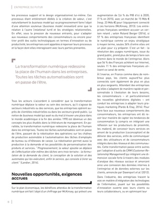 8
ENTREPRISE DU FUTUR
les processus support et le design organisationnel lui-même. Ces
processus étant entièrement dédiés à la création de valeur, c’est
naturellement le business model qui va progressivement faire l’objet
d’une attention soutenue (business model innovation) ainsi que la
relation à l’autre (relational turn) et les stratégies relationnelles.
En effet, sous la pression de nouveaux entrants, pour s’adapter
aux nouveaux comportements des consommateurs ou encore pour
tirer proﬁt des outils technologiques en termes d’innovation ou de
productivité, les entreprises sont appelées à repenser leurs processus
et la façon dont elles interagissent avec leurs parties prenantes.
La transformation numérique redessine
la place de l’humain dans les entreprises.
Toutes les tâches automatisables sont
en passe de l’être.
Tous les acteurs s’accordent à considérer que la transformation
numérique déplace la valeur au sein des secteurs, qu’il s’agisse de
secteurs industriels ou des services, que les entreprises opèrent au-
près de clientèles industrielles ou dans les secteurs grand-public. La
notion de business model qui avait eu du mal à trouver une place dans
le monde académique à la ﬁn des années 1990 est devenue un des
concepts les plus étudiés dans la littérature de management. En pa-
rallèle, la transformation numérique redessine la place de l’humain
dans les entreprises. Toutes les tâches automatisables sont en passe
de l’être, passant de la robotisation des opérations sur les chaînes
de production automobile à l’automatisation des tâches d’employés
de bureau ou d’hôtesses de caisse. La robotisation permet aussi la
production à la demande et les possibilités de personnalisation des
produits et services. “Progressivement, la valeur ajoutée se déplace
de l’effectuation elle-même des tâches vers trois terrains : la formu-
lation de la demande du client, la conception de la solution et des
automates qui les exécutent, enﬁn le service, qui consiste à livrer au
client.” (Landier, 2014).
Nouvelles opportunités, exigences
accrues
Sur le plan économique, les bénéﬁces attendus de la transformation
numérique ont fait l’objet d’un chiffrage par McKinsey, qui prévoit une
augmentation de 3,6 % du PIB d’ici à 2020,
(7 % en 2015), avec un marché de 15 Mds €
(resp. 23 Mds €) pour l’équipement connecté
à ces horizons (McKinsey, 2013). Les entre-
prises françaises semblent accuser un cer-
tain retard ; selon Roland Berger (2014), si
57 % des entreprises françaises identiﬁent
le numérique comme un enjeu stratégique
à moyen terme, seules 36% d’entre elles ont
un plan pour s’y préparer. C’est un fait : la
révolution des usages numériques, issue du
grand public, prend plus de temps à faire son
chemin dans le monde de l’entreprise. Alors
que 54 % des Français achètent sur Internet,
seules 11 % des entreprises françaises uti-
lisent ce canal de vente.
À l’inverse, en France comme dans de nom-
breux pays, les clients aujourd’hui plus
connectés sont également de plus en plus
en plus exigeants. Attendant des entreprises
qu’elles s’adaptent de manière rapide et per-
sonnalisée à l’évolution de leurs besoins,
les consommateurs – et particulièrement
les nouvelles générations digitales – ont
conduit les entreprises à adapter leurs pra-
tiques marketing (Pardo & Etay, 2014). Pour
faire face aux nouveaux comportements des
consommateurs, les entreprises ont dû re-
voir leur manière de capter les tendances de
consommation (y compris en intégrant une
réﬂexion sur les producteurs de proximité,
les makers), de concevoir leurs services en
amont de la production (coconception) et de
délivrer des services, enﬁn de communiquer
avec des utilisateurs et de consommateurs
intégrés dans des réseaux et des communau-
tés. Cette transformation passe entre autres
par l’adoption d’outils de CRM (Customer Re-
lationship Management) qui intègrent une di-
mension sociale forte à travers des modules
d’analyse des réseaux sociaux et amorcent
ainsi une connexion des données internes à
l’entreprise et de données externes sur les
clients, annoncée par Davenport et al. (2012).
Dans l’industrie, des entreprises tracent la
voie en matière d’intégration des technologies
de l’information, jouant sur les possibilités
d’innovation ouverte avec leurs clients ou
leurs collaborateurs, ou en optimisant leur
 