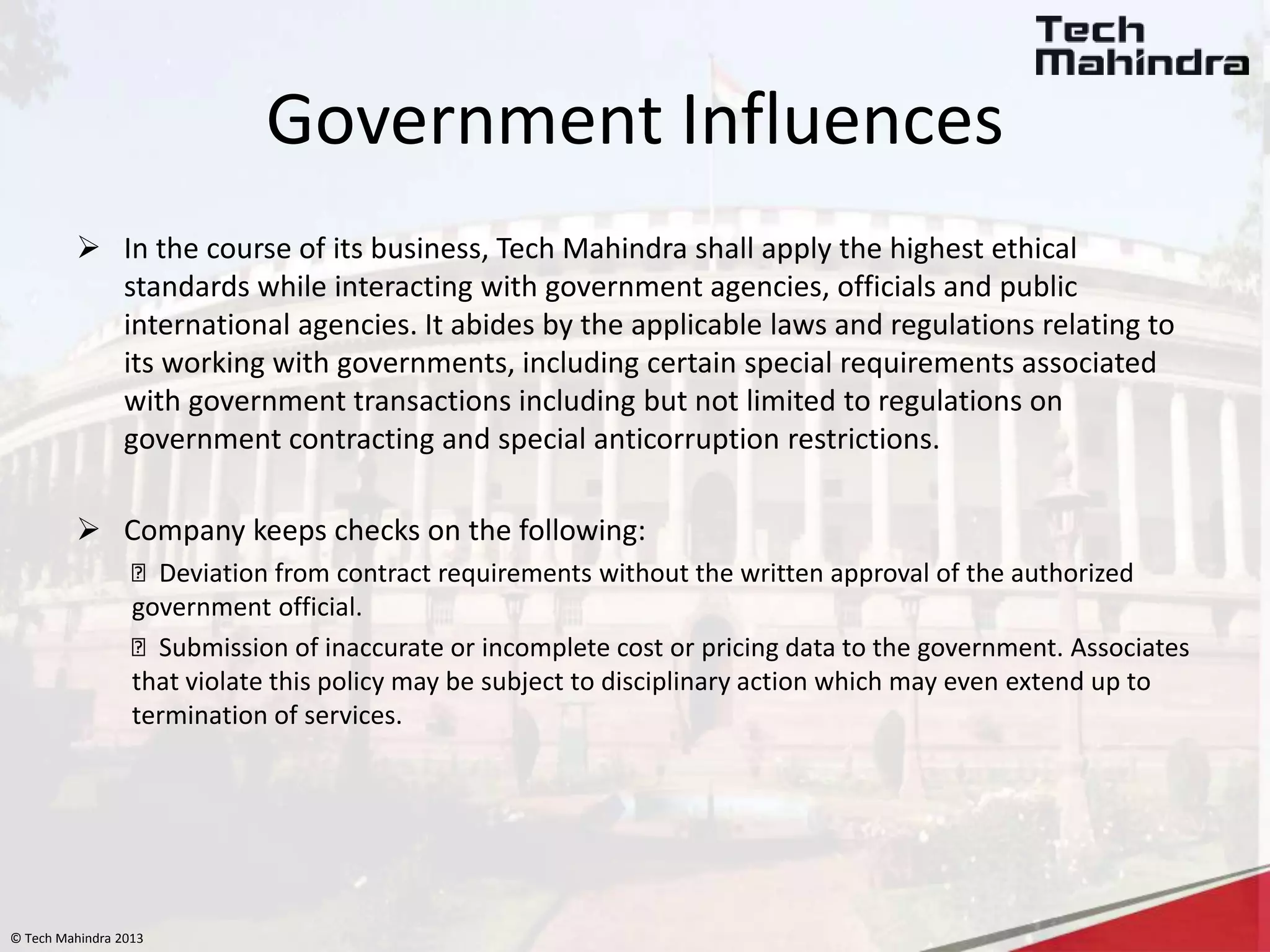 © Tech Mahindra 2013
Government Influences
 In the course of its business, Tech Mahindra shall apply the highest ethical
standards while interacting with government agencies, officials and public
international agencies. It abides by the applicable laws and regulations relating to
its working with governments, including certain special requirements associated
with government transactions including but not limited to regulations on
government contracting and special anticorruption restrictions.
 Company keeps checks on the following:
Deviation from contract requirements without the written approval of the authorized
government official.
Submission of inaccurate or incomplete cost or pricing data to the government. Associates
that violate this policy may be subject to disciplinary action which may even extend up to
termination of services.
 