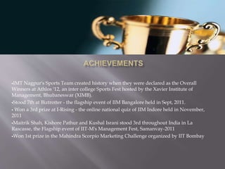 IMT Nagpur's Sports Team created history when they were declared as the Overall
Winners at Athlos '12, an inter college Sports Fest hosted by the Xavier Institute of
Management, Bhubaneswar (XIMB).
Stood 7th at Biztrotter - the flagship event of IIM Bangalore held in Sept, 2011.
 Won a 3rd prize at I-Rising - the online national quiz of IIM Indore held in November,
2011
Maitrik Shah, Kishore Pathur and Kushal Israni stood 3rd throughout India in La
Rascasse, the Flagship event of IIT-M's Management Fest, Samanvay-2011
Won 1st prize in the Mahindra Scorpio Marketing Challenge organized by IIT Bombay
 