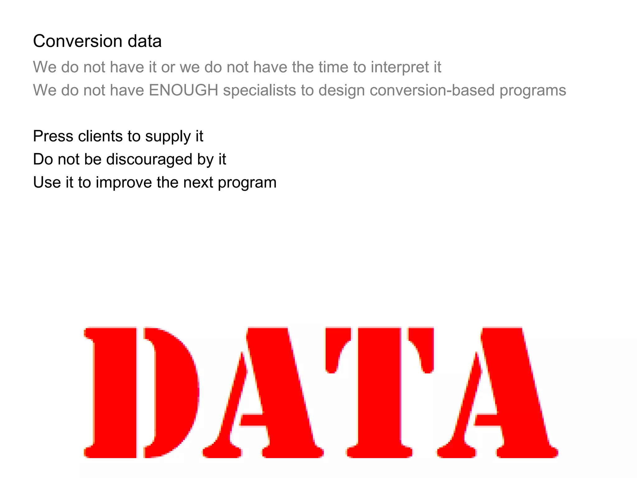 Conversion data We do not have it or we do not have the time to interpret it We do not have ENOUGH specialists to design conversion-based programs Press clients to supply it Do not be discouraged by it Use it to improve the next program 