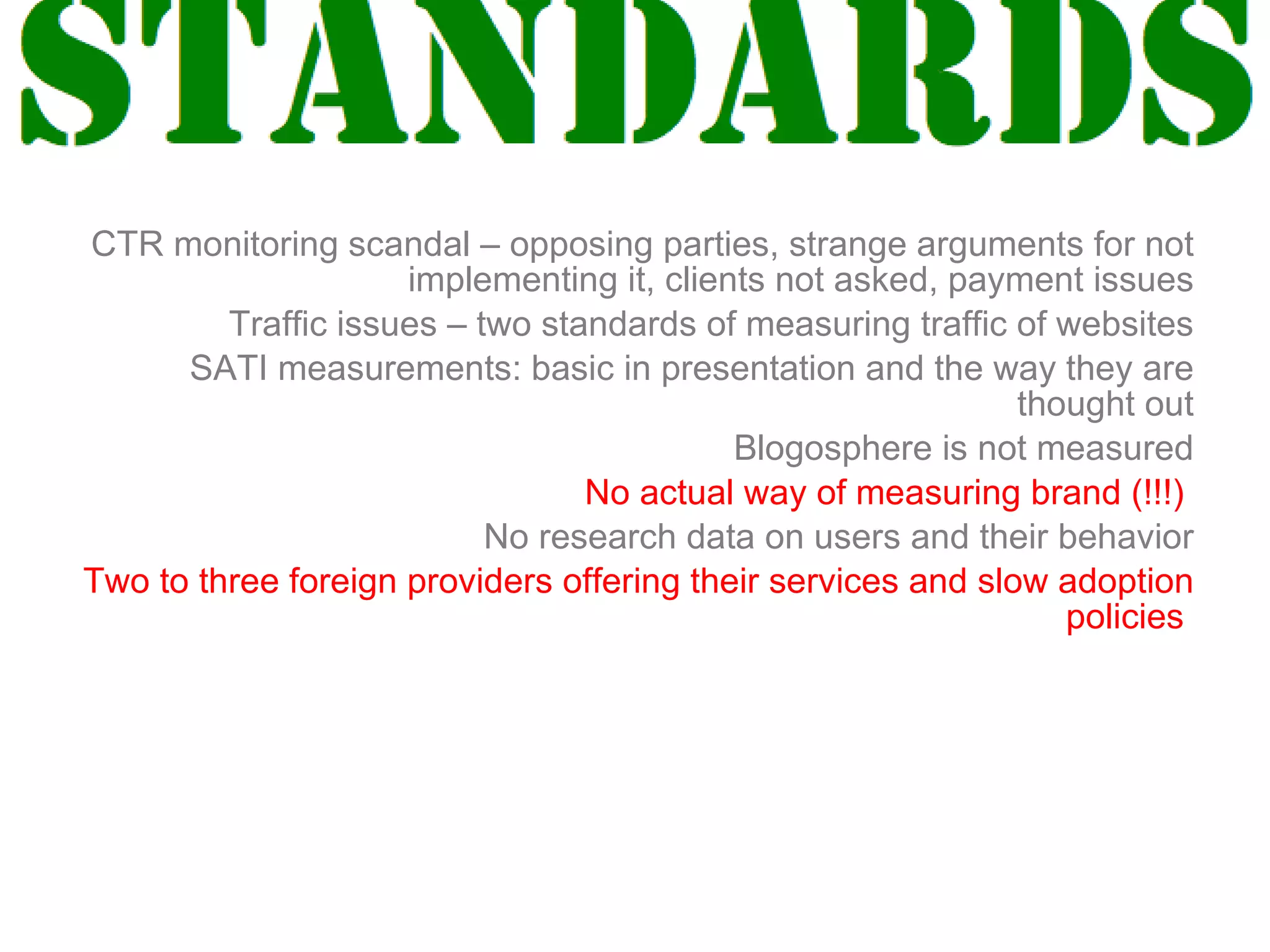 Industry standards CTR monitoring scandal – opposing parties, strange arguments for not implementing it, clients not asked, payment issues Traffic issues – two standards of measuring traffic of websites SATI measurements: basic in presentation and the way they are thought out Blogosphere is not measured No actual way of measuring brand (!!!)   No research data on users and their behavior Two to three foreign providers offering their services and slow adoption policies  