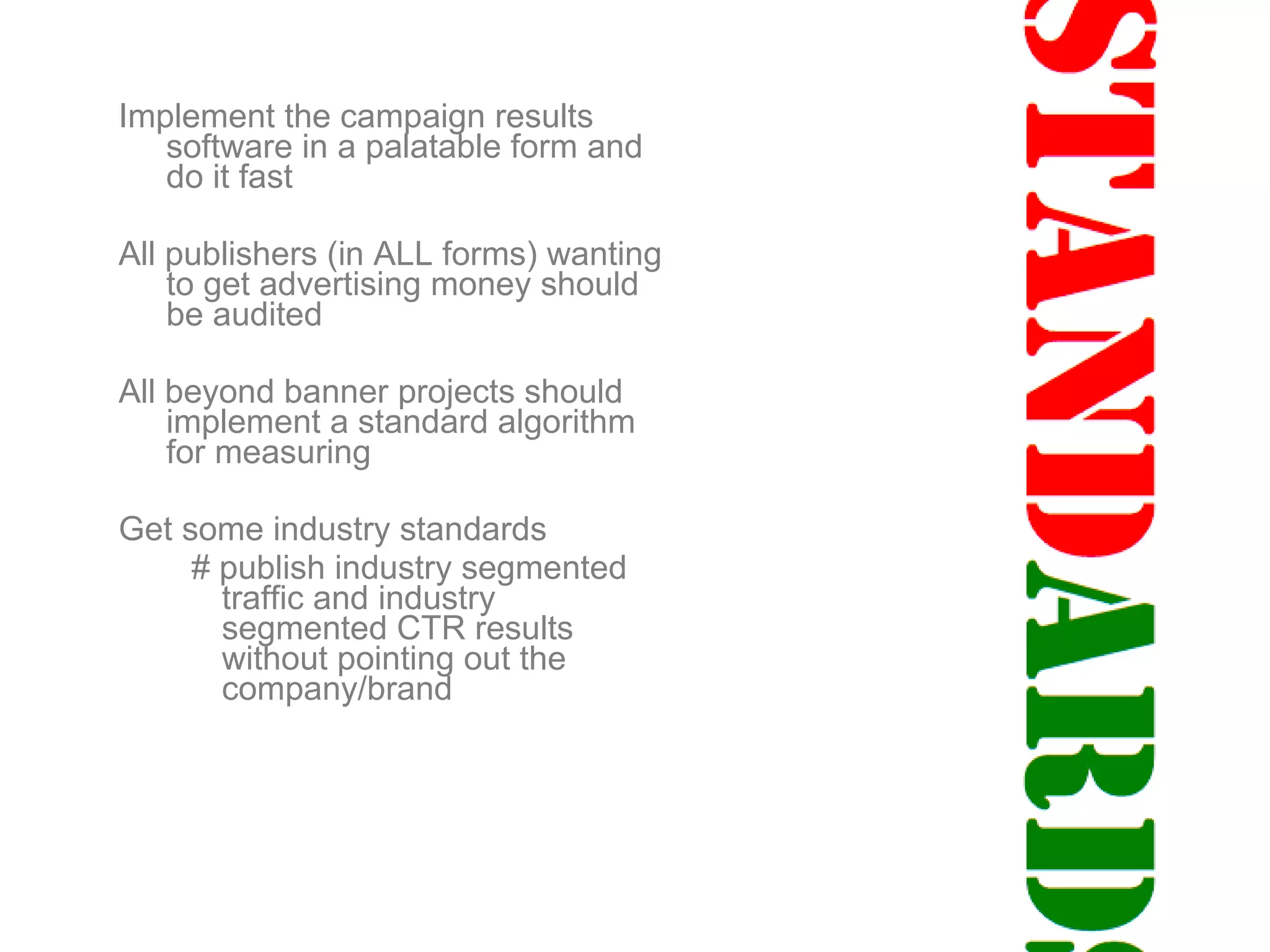 Implement the campaign results software in a palatable form and do it fast All publishers (in ALL forms) wanting to get advertising money should be audited All beyond banner projects should implement a standard algorithm for measuring  Get some industry standards # publish industry segmented traffic and industry segmented CTR results without pointing out the company/brand 