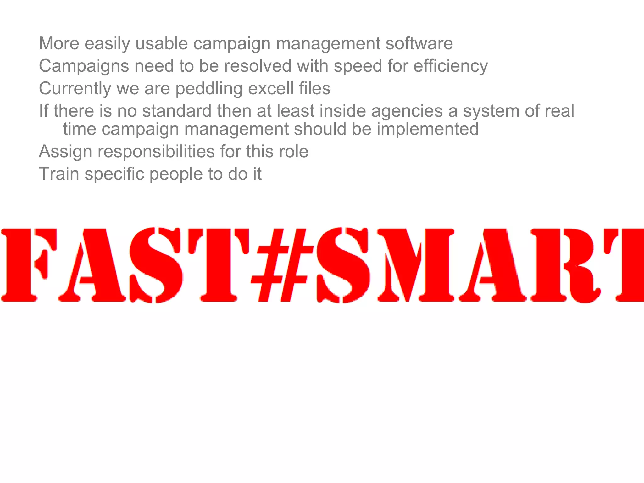 More easily usable campaign management software Campaigns need to be resolved with speed for efficiency Currently we are peddling excell files If there is no standard then at least inside agencies a system of real time campaign management should be implemented Assign responsibilities for this role Train specific people to do it 