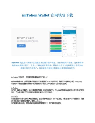 imToken Wallet 官网钱包下载
imToken 钱包是一款基于区块链技术的数字资产钱包，旨在帮助用户管理、交易和保护
他们的加密数字资产。它是一个移动端应用程序，最初专注于以太坊和其他以太坊生态
系统中的代币和资产，但后来也扩展到支持其他区块链网络和代币
imToken 包 介
钱 简 - 您
安
全
管
理
和
交
易
数
字 的
门
资
产 户
在
当
今
的
数
字 代
时 ，安
全
管
理
和
交
易
数
字 的
重
要
性
怎
么 也
不
强
资
产 调 为
过
。随
着
区 技 的 起
兴
块
链 术 ，imToken
包
成 求
安
全
便
捷
平
台
来
保 其
加
钱 为
寻 护 密
数
字 的
个
人
的
可
靠
且
用 友
好
的
解
决
方
案
资
产 户 。
imToken
包
是
一
款
移 用
程
序
钱 动
应 ，其 最
注
重
透
明
度
设
计 、 私
性
和
易
用
性
隐 。作 以
太
坊
和
其
他
以
太
坊
生 系 首 的
官
方
为 态 统 选
包
钱 ，它 用 提
供
了
在 些
网 中
管
理
代 和 的
无 体
为 户 这 络 币 资
产 缝 验
。
imToken
包
的
主
要 之
一
是
其 大
的
安
全
措
施
强
钱 优
势 。通 尖
端
的
加
密
技
过 术
，用 可
以
放
心
户 ，他 的
数
字 受
到
保
们 资
产 护
，免
受
未 授 的 或
潜
在
的
破
坏
权
经 访
问 。借
助imToken
包
的
安
全
基 施
钱 础
设 ，您
可
以
放
心
地
交
易
和
管
理
您
的
资
产
，而
不
会
影
响
安
全
性
。
 