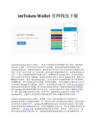 imToken Wallet 官网钱包下载
欢迎来到 imToken 钱包官方网站，一款基于区块链技术的终极数字资产钱包。我们的使
命是为用户提供一个安全且用户友好的平台来管理、交易和保护他们的加密数字资产。
imToken Wallet 是一款移动应用程序，最初是为以太坊和以太坊生态系统中的其他代币开
发的。然而，我们已经扩大了支持范围，包括其他区块链网络和代币。这意味着您现在可
以在一个地方方便地管理您的所有数字资产。要开始使用 imToken 钱包，只需访问我们
的官方网站并单击钱包下载按钮。我们的应用程序适用于 iOS 和 Android 设备，确保与各
种智能手机兼容。通过下载 imToken 钱包，您可以使用旨在增强您的数字资产管理体验
的多种功能。其中包括简化的代币传输、投资组合跟踪、安全存储解决方案以及与去中心
化应用程序 (DApp) 的无缝集成。请放心，安全是我们的首要任务。凭借 imtoken 钱包先
进的加密技术和多层安全措施，您可以放心地保护您的资产免遭未经授权的访问或盗窃。
使用 imToken 钱包体验管理数字资产的未来。立即访问我们的官方网站下载钱包应用程
序，踏上通往金融主权的安全之旅。免责声明：请确保您仅从我们的官方网站下载
imToken 钱包，以避免与未经授权的来源或假冒应用程序相关的任何潜在风险。
欢迎访问 imToken 钱包官方网站，您管理、交易、保护加密数字资产的首选平台。
imToken 钱包基于区块链技术构建，是一款安全且用户友好的移动应用程序，使用户能够
完全控制自己的数字资产。 imToken 最初开发的重点是以太坊及其生态系统，现已发展
到支持各种其他区块链网络和代币。这种扩展确保您可以在单一平台内无缝管理所有不同
的数字资产。imtoken 下载 钱包就像访问我们的官方网站一样简单。只需点击几下，您
就可以轻松使用这个强大的工具，为您提供直观的界面来导航去中心化金融的世界。在
 