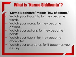 What is "Karma Siddhanta"? 
 "Karma siddhanta" means "law of karma." 
 Watch your thoughts, for they become 
words. 
 Watch your words, for they become 
actions. 
 Watch your actions, for they become 
habits. 
 Watch your habits, for they become 
character. 
 Watch your character, for it becomes your 
destiny. 
 