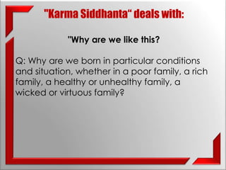 "Karma Siddhanta“ deals with: 
"Why are we like this? 
Q: Why are we born in particular conditions 
and situation, whether in a poor family, a rich 
family, a healthy or unhealthy family, a 
wicked or virtuous family? 
 