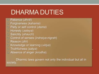 DHARMA DUTIES
 Patience (dhriti)
 Forgiveness (kshama)
 Piety or self control (dama)
 Honesty (asteya)
 Sanctity (shauch)
 Control of senses (indraiya-nigrah)
 Reason (dhi)
 Knowledge or learning (vidya)
 Truthfulness (satya)
 Absence of anger (krodha).
Dharmic laws govern not only the individual but all in
society.
 