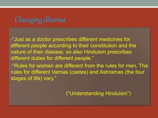 Changingdharma
•“Just as a doctor prescribes different medicines for
different people according to their constitution and the
nature of their disease, so also Hinduism prescribes
different duties for different people.”
•“Rules for women are different from the rules for men. The
rules for different Varnas (castes) and Ashramas (the four
stages of life) vary.”
(“Understanding Hinduism”)
 
