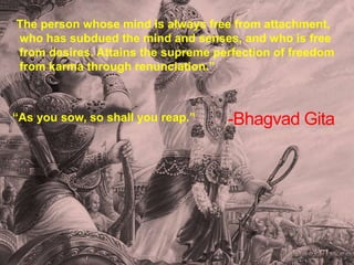 -Bhagvad Gita
“The person whose mind is always free from attachment,
who has subdued the mind and senses, and who is free
from desires. Attains the supreme perfection of freedom
from karma through renunciation.”
“As you sow, so shall you reap.”
 