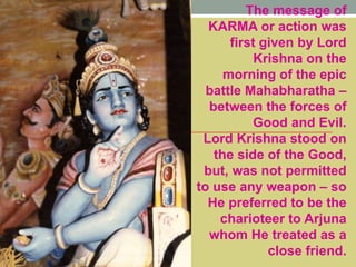 The message of
KARMA or action was
first given by Lord
Krishna on the
morning of the epic
battle Mahabharatha –
between the forces of
Good and Evil.
Lord Krishna stood on
the side of the Good,
but, was not permitted
to use any weapon – so
He preferred to be the
charioteer to Arjuna
whom He treated as a
close friend.
 