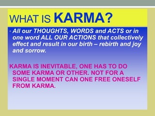 WHAT IS KARMA?
• All our THOUGHTS, WORDS and ACTS or in
one word ALL OUR ACTIONS that collectively
effect and result in our birth – rebirth and joy
and sorrow.
KARMA IS INEVITABLE, ONE HAS TO DO
SOME KARMA OR OTHER. NOT FOR A
SINGLE MOMENT CAN ONE FREE ONESELF
FROM KARMA.
 