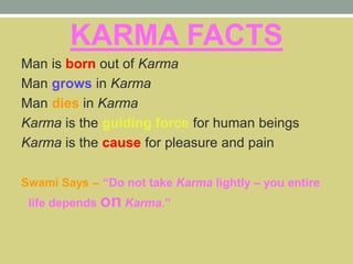 KARMA FACTS
Man is born out of Karma
Man grows in Karma
Man dies in Karma
Karma is the guiding force for human beings
Karma is the cause for pleasure and pain
Swami Says – “Do not take Karma lightly – you entire
life depends on Karma.”
 