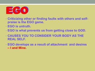 EGO
• Criticizing other or finding faults with others and self-
praise is the EGO game.
• EGO is untruth.
• EGO is what prevents us from getting close to GOD.
• CAUSES YOU TO CONSIDER YOUR BODY AS THE
REAL SELF.
• EGO develops as a result of attachment and desires
– I and Mine.
 
