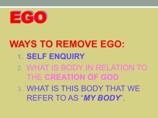 EGO
WAYS TO REMOVE EGO:
1. SELF ENQUIRY
2. WHAT IS BODY IN RELATION TO
THE CREATION OF GOD
3. WHAT IS THIS BODY THAT WE
REFER TO AS “MY BODY”.
 